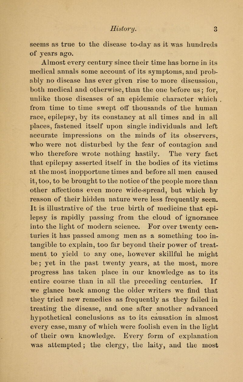 seems as true to the disease to-day as it was hundreds of years ago. Almost every century since their time has borne in its medical annals some account of its symptoms, and prob- ably no disease has ever given rise to more discussion, both medical and otherwise, than the one before us; for, unlike those diseases of an epidemic character which from time to time swept off thousands of the human race, epilepsy, by its constancy at all times and in all places, fastened itself upon single individuals and left accurate impressions on the minds of its observ^ers, who were not disturbed by the fear of contagion and who therefore wrote nothing hastily. The very fact that epilepsy asserted itself in the bodies of its victims at the most inopportune times and before all men caused it, too, to be brought to the notice of the people more than other affections even more wide-spread, but which by reason of their hidden nature were less frequently seen. It is illustrative of the true birth of medicine that epi- lepsy is rapidly passing from the cloud of ignorance into the light of modern science. For over twenty cen- turies it has passed among men as a something too in- tangible to explain, too far beyond their power of treat- ment to yield to any one, however skillful he might be; yet in the past twenty years, at the most, more progress has taken place in our knowledge as to its entire course than in all the preceding centuries. If we glance back among the older writers we find that they tried new remedies as frequently as they failed in treating the disease, and one after another advanced hjq^othetical conclusions as to its causation in almost every case, many of which were foolish even in the light of their own knowledge. Every form of explanation was attempted; the clergy, the laity, and the most