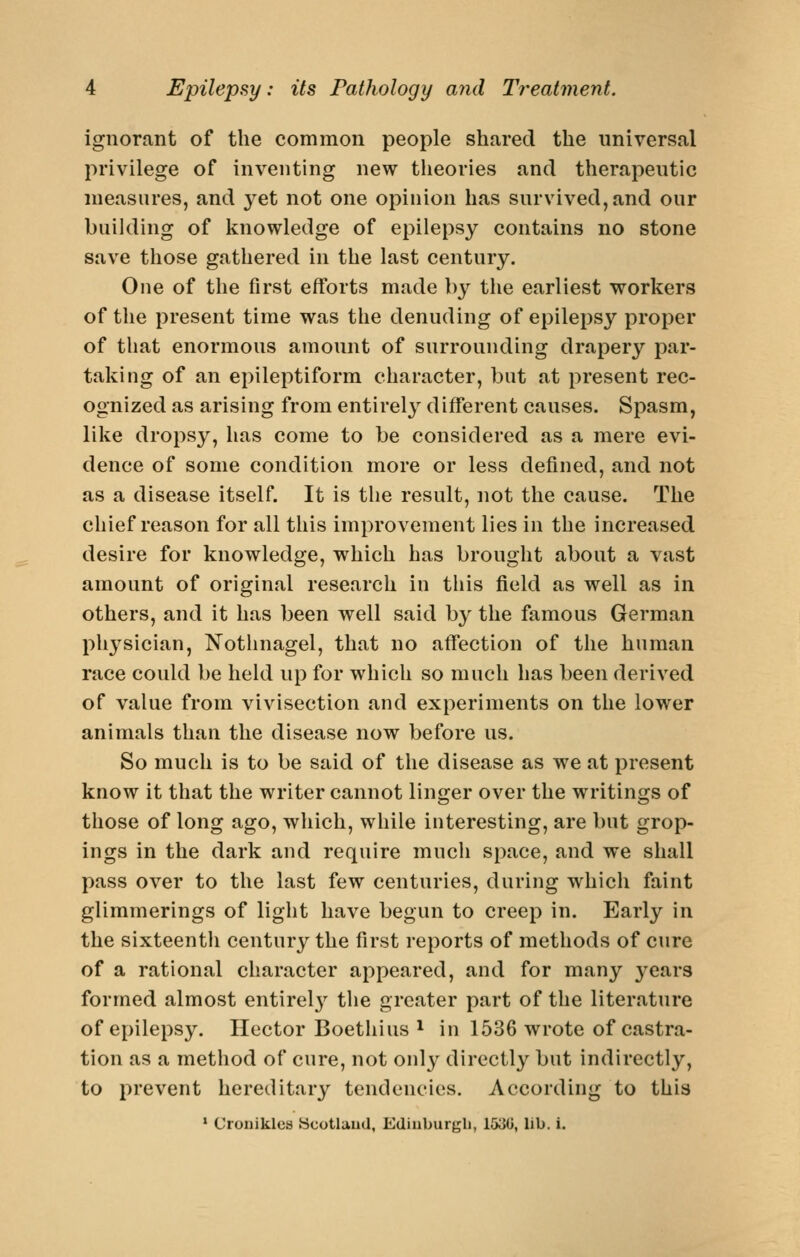 ignorant of the common people shared the universal privilege of inventing new theories and therapeutic measures, and yet not one opinion has survived, and our building of knowledge of epilepsy contains no stone save those gathered in the last century. One of the first efforts made by the earliest workers of the present time was the denuding of epilepsy proper of that enormous amount of surrounding drapery par- taking of an epileptiform character, but at present rec- ognized as arising from entirel}^ different causes. Spasm, like dropsy, has come to be considered as a mere evi- dence of some condition more or less defined, and not as a disease itself. It is the result, not the cause. The chief reason for all this improvement lies in the increased desire for knowledge, which has brought about a vast amount of original research in this field as well as in others, and it has been well said by the famous German physician, Nothnagel, that no affection of the human race could be held up for which so much has been derived of value from vivisection and experiments on the lower animals than the disease now before us. So much is to be said of the disease as we at present know it that the writer cannot linger over the writings of those of long ago, which, while interesting, are but grop- ings in the dark and require much space, and we shall pass over to the last few centuries, during which faint glimmerings of light have begun to creep in. Early in the sixteentli century the first reports of methods of cure of a rational character appeared, and for many j^ears formed almost entirelj^ the greater part of the literature of epilepsy. Hector Boethius ^ in 1536 wrote of castra- tion as a method of cure, not only directly but indirectly, to prevent hereditary tendencies. According to this * Cronikles Ucotlaud, Ediuburgli, 153U, lib. i.