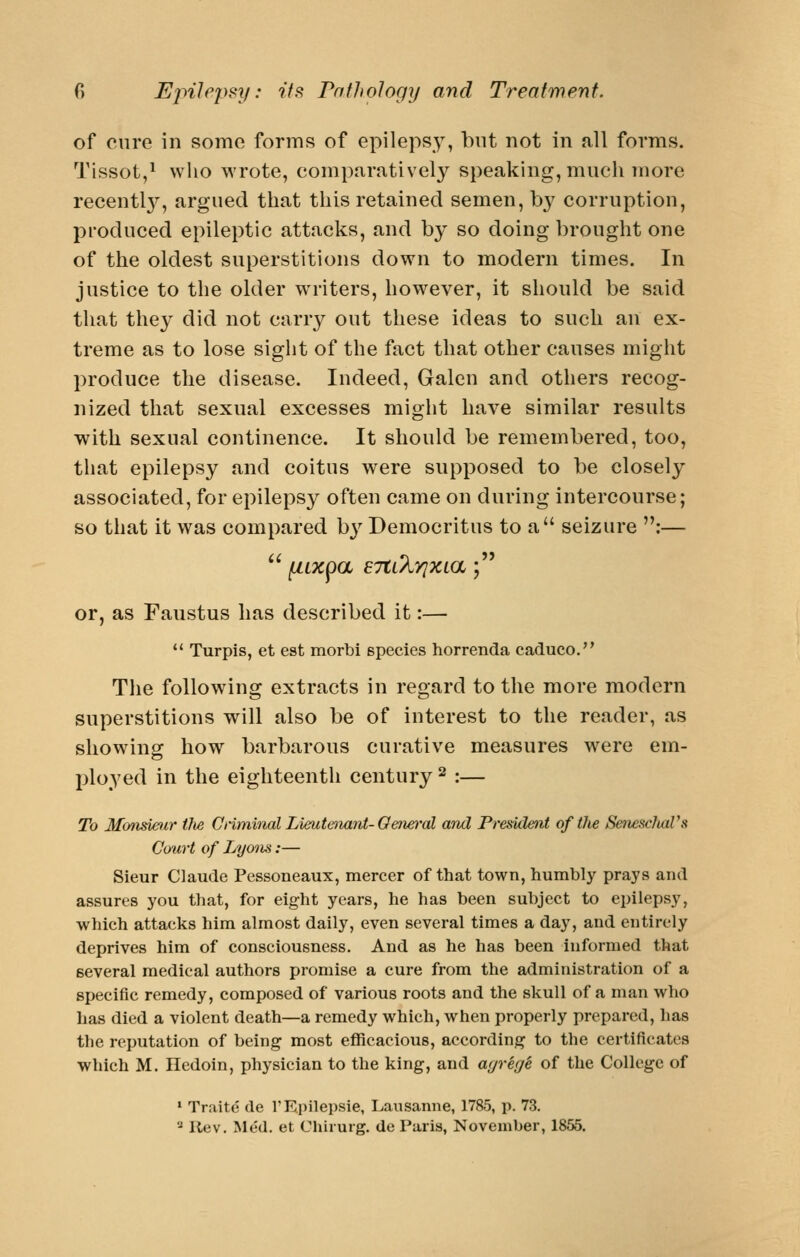 of cure in some forms of epileps}^ but not in all forms. Tissot,^ who wrote, comparatively speaking, much more recentl}^, argued that this retained semen, by corruption, produced epileptic attacks, and by so doing brought one of the oldest superstitions down to modern times. In justice to the older writers, however, it should be said that the}^ did not carry out these ideas to such an ex- treme as to lose sight of the fact that other causes might produce the disease. Indeed, Galen and others recog- nized that sexual excesses might have similar results with sexual continence. It should be remembered, too, that epilepsy and coitus were supposed to be closely associated, for epilepsy often came on during intercourse; so that it was compared b}^ Democritus to a seizure :— or, as Faustus has described it:—  Turpis, et est morbi species horrenda cadueo. The following extracts in regard to the more modern superstitions will also be of interest to the reader, as showins: how barbarous curative measures were em- ployed in the eighteenth century ^ :— To Mo7meur ilie Crimiiial Lieutenant-Oefieral and Preskle^it of the SeiiescJuiVa Court of Lyons:— Sieur Claude Pessoneaux, mercer of that town, humbly prays and assures you that, for eight years, he has been subject to epilepsy, which attacks him almost daily, even several times a day, and entirely deprives him of consciousness. And as he has been informed that several medical authors promise a cure from the administration of a specific remedy, composed of various roots and the skull of a man who has died a violent death—a remedy which, when properly prepared, has the reputation of being most efficacious, according to the certificates which M. Hedoin, physician to the king, and agreg^ of the College of » Traite de 1'Epilepsia, Lausanne, 1785, p. 73. ^ llev. Med. et Chirurg. de Paris, November, 1855.