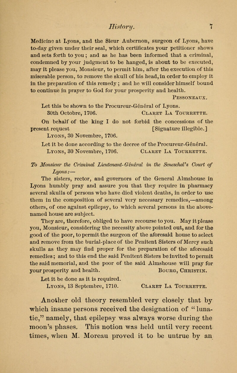 Hi dory. T Medicine at Lyons, and the Sieur Aubernon, surgeon of Lyons, have to-day given under their seal, which certificates your petitioner shows and sets forth to you; and as he has been informed that a criminal, condemned by your judgment to be hanged, is about to be executed, may it please you. Monsieur, to permit him, after the execution of this miserable person, to remove the skull of his head, in order to employ it in the preparation of this remedy ; and he will consider himself bound to continue in prayer to God for your prosperity and health. Pessoneaux. Let this be shown to the Procureur-General of Lyons. 80th Octobre, 1706. Claret La Tourrette, On behalf of the king I do not forbid the concessions of the present request [Signature illegible.] Lyons, 30 Novembre, 1706. Let it be done according to the decree of theProcureur-G6n6ral. Lyons, 30 Novembre, 1706. Claret La Tourrette. To Monsieur tfie Cnrainal Lieutenant-General in the SenescTial's Court of Lymis:— The sisters, rector, and governors of the General Almshouse in Lyons humbly pray and assure you that they require in pharmacy several skulls of persons who have died violent deaths, in order to use them in the composition of several very necessary remedies,—among others, of one against epilepsy, to which several persons in the above- named house are subject. They are, therefore, obliged to have recourse to you. May it please you. Monsieur, considering the necessity above pointed out, and for the good of the poor, to permit the surgeon of the aforesaid house to select and remove from the burial-place of the Penitent Sisters of Mercy such skulls as they may find proper for the preparation of the aforesaid remedies; and to this end the said Penitent Sisters be invited to permit the said memorial, and the poor of the said Almshouse will pray for your prosperity and health. Bourg, Christin. Let it be done as it is required. Lyons, 13 Septembre, 1710. Claret La Tourrette. Another old theory resembled very closely that by which insane persons received the designation of  luna- tic, namely, that epilepsy was always worse during the moon's phases. This notion was held until very recent times, wlien M. Moreau proved it to be untrue by an