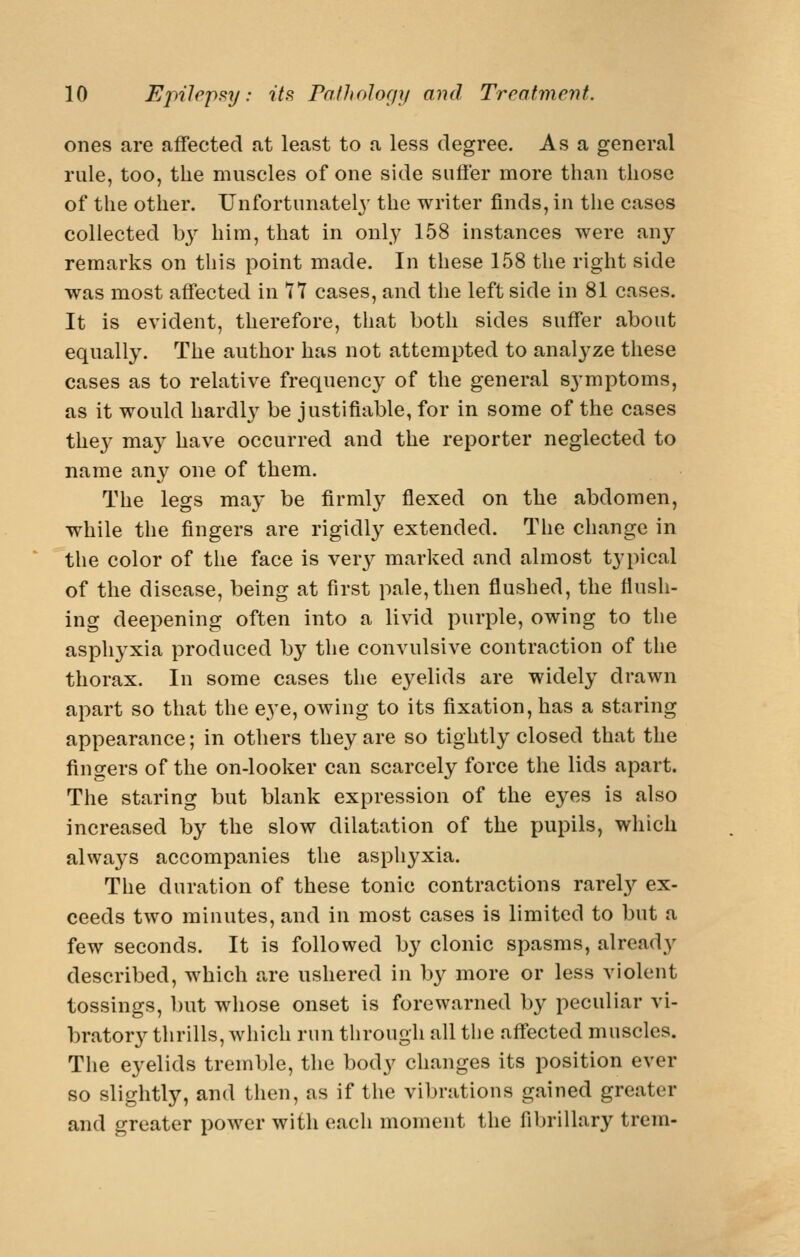 ones are affected at least to a less degree. As a general rule, too, the muscles of one side suffer more than those of the other. Unfortunately the writer finds, in the cases collected hj him, that in only 158 instances were any remarks on this point made. In these 158 the right side was most affected in 77 cases, and the left side in 81 cases. It is evident, therefore, that both sides suffer about equally. The author has not attempted to analyze these cases as to relative frequency of the general S3'mptoms, as it would hardly be justifiable, for in some of the cases the^' may have occurred and the reporter neglected to name any one of them. The legs may be firml}^ flexed on the abdomen, while the fingers are rigidly extended. The change in the color of the face is very marked and almost typical of the disease, being at first pale, then flushed, the flush- ing deepening often into a livid purple, owing to the asphj^xia produced by the convulsive contraction of the thorax. In some cases the eyelids are widely drawn apart so that the eye, owing to its fixation, has a staring appearance; in others they are so tightly closed that the fingers of the on-looker can scarcely force the lids apart. The staring but blank expression of the eyes is also increased by the slow dilatation of the pupils, which always accompanies the asphyxia. The duration of these tonic contractions rarely ex- ceeds two minutes, and in most cases is limited to but a few seconds. It is followed by clonic spasms, already described, which are ushered in by more or less violent tossings, but whose onset is forewarned by peculiar vi- bratory thrills, which run through all the affected muscles. The eyelids tremble, the body changes its position ever so slightly, and then, as if the vibrations gained greater and greater power with each moment the fibrillary trem-