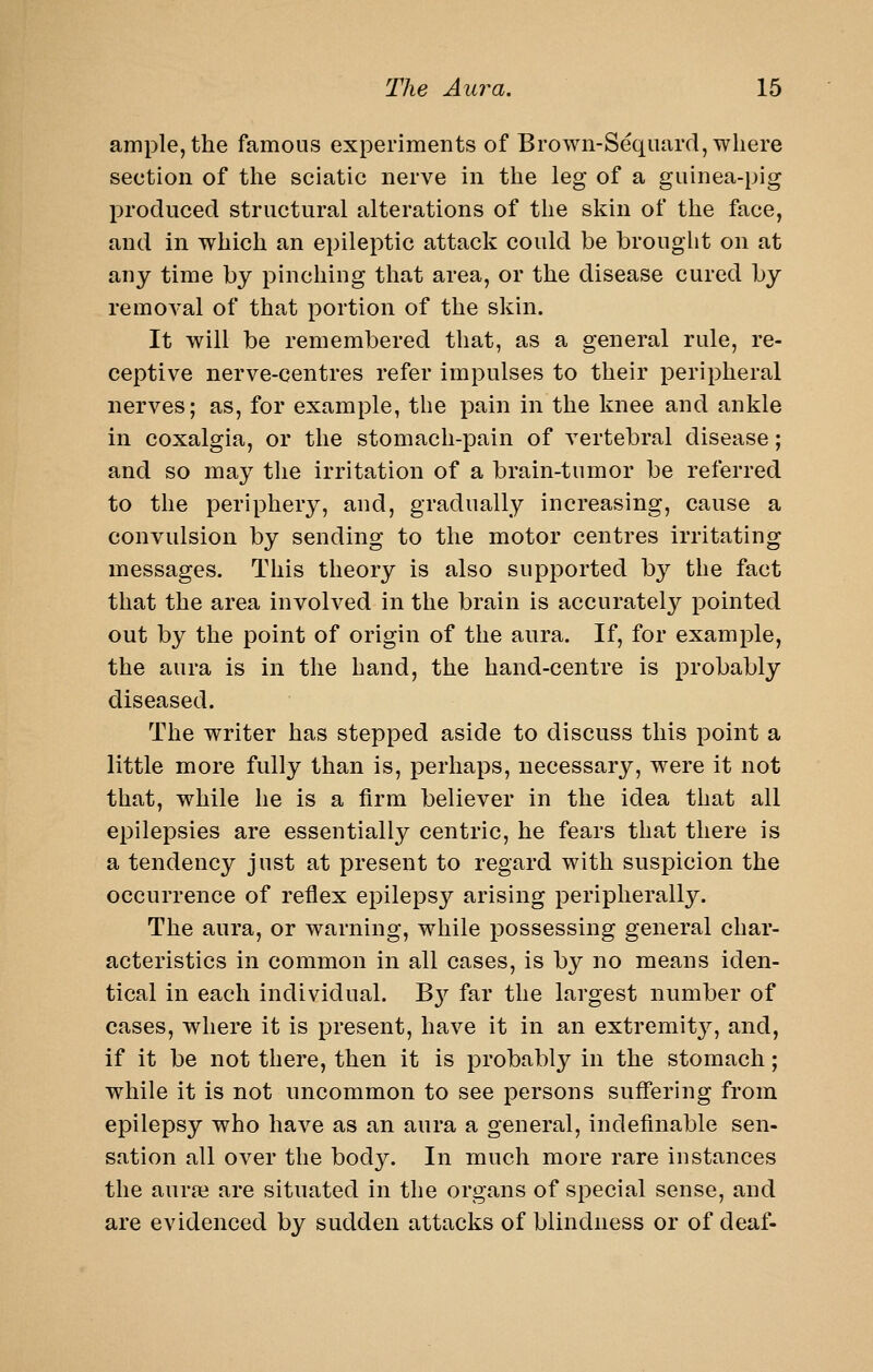 ample, the famous experiments of Brown-Seqiiard, where section of the sciatic nerve in the leg of a guinea-pig produced structural alterations of the skin of the face, and in which an epileptic attack could be brought on at any time by pinching that area, or the disease cured by removal of that portion of the skin. It will be remembered that, as a general rule, re- ceptive nerve-centres refer impulses to their peripheral nerves; as, for example, the pain in the knee and ankle in coxalgia, or the stomach-pain of vertebral disease; and so may the irritation of a brain-tumor be referred to the periphery, and, gradually increasing, cause a convulsion by sending to the motor centres irritating messages. This theory is also supported by the fact that the area involved in the brain is accurately pointed out by the point of origin of the aura. If, for example, the aura is in the hand, the hand-centre is probably diseased. The writer has stepped aside to discuss this point a little more fully than is, perhaps, necessary, were it not that, while he is a firm believer in the idea that all epilepsies are essentially centric, he fears that there is a tendency just at present to regard with suspicion the occurrence of reflex epilepsy arising peripherally. The aura, or warning, while possessing general char- acteristics in common in all cases, is by no means iden- tical in each individual. B}'^ far the largest number of cases, where it is present, have it in an extremit}^, and, if it be not there, then it is probably in the stomach; while it is not uncommon to see persons suffering from epilepsy who have as an aura a general, indefinable sen- sation all over the body. In much more rare instances the aura3 are situated in the organs of special sense, and are evidenced by sudden attacks of blindness or of deaf-