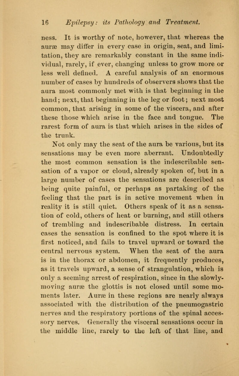 ness. It is worthy of note, however, that whereas the anrae may differ in every case in origin, seat, and limi- tation, they are remarkably constant in the same indi- vidual, rarely, if ever, changing unless to grow more or less well defined. A careful analysis of an enormous number of cases b}'^ hundreds of observers shows that the aura most commonly met with is that beginning in the hand; next, that beginning in the leg or foot; next most common, that arising in some of the viscera, and after these those which arise in the face and tongue. The rarest form of aura is that which arises in the sides of the trunk. Not only may the seat of the aura be various, but its sensations may be even more aberrant. Undoubtedly the most common sensation is the indescribable sen- sation of a vapor or cloud, already spoken of, but in a large number of cases the sensations are described as being quite painful, or perhaps as partaking of the feeling that the part is in active movement when in reality it is still quiet. Others speak of it as a sensa- tion of cold, others of heat or burning, and still others of trembling and indescribable distress. In certain cases the sensation is confined to the spot where it is first noticed, and fails to travel upward or toward the central nervous system. When the seat of the aura is in the thorax or abdomen, it frequently produces, as it travels upward, a sense of strangulation, which is only a seeming arrest of respiration, since in the slowly- moving aurse the glottis is not closed until some mo- ments later. Aurae in these regions are nearly always associated with the distribution of the pneumogastric nerves and the respiratory portions of the spinal acces- sory nerves. Generally the visceral sensations occur in the middle line, rarely to the left of that line, and