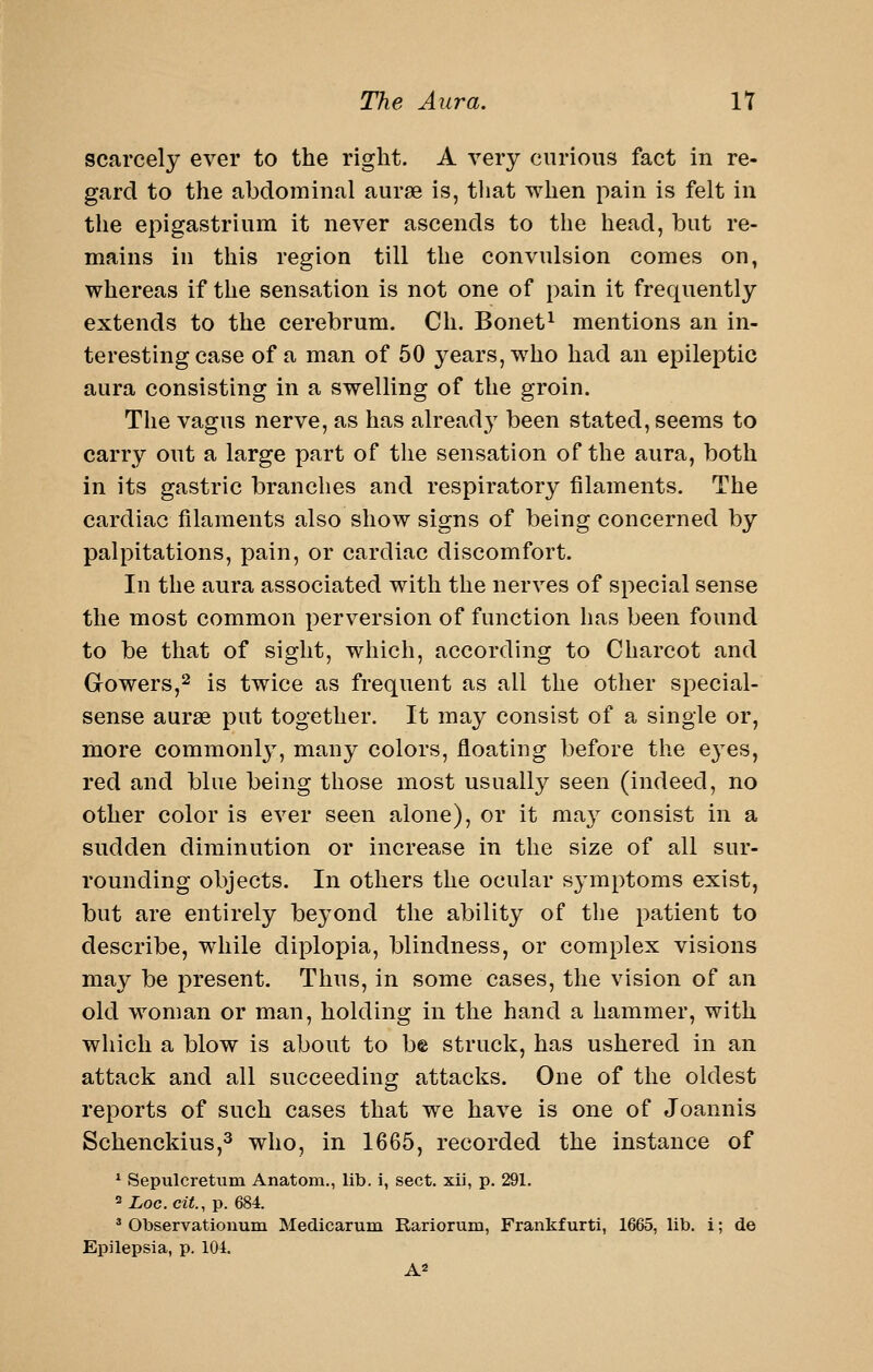 scarcely ever to the right. A very curious fact in re- gard to the abdominal aurse is, that when pain is felt in the epigastrium it never ascends to the head, but re- mains in this region till the convulsion comes on, whereas if the sensation is not one of pain it frequently extends to the cerebrum. Cli. Bonet^ mentions an in- teresting case of a man of 50 years, who had an epileptic aura consisting in a swelling of the groin. The vagus nerve, as has already been stated, seems to carry out a large part of the sensation of the aura, both in its gastric branches and respiratory filaments. The cardiac filaments also show signs of being concerned by palpitations, pain, or cardiac discomfort. In the aura associated with the nerves of special sense the most common perversion of function has been found to be that of sight, which, according to Charcot and Gowers,2 is twice as frequent as all the other special- sense aurse put together. It may consist of a single or, more commonlj^, many colors, floating before the e3^es, red and blue being those most usually seen (indeed, no other color is ever seen alone), or it may consist in a sudden diminution or increase in the size of all sur- rounding objects. In others the ocular symptoms exist, but are entirely beyond the ability of the patient to describe, while diplopia, blindness, or complex visions may be present. Thus, in some cases, the vision of an old woman or man, holding in the hand a hammer, with which a blow is about to be struck, has ushered in an attack and all succeeding attacks. One of the oldest reports of such cases that we have is one of Joannis Schenckius,^ who, in 1665, recorded the instance of * Sepulcretum Anatom., lib. i, sect, xii, p. 291. ^ioc.ciY., p. 684. * Observatiouum Medicarum Rariorum, Frankfurti, 1665, lib. i; de Epilepsia, p. 104.