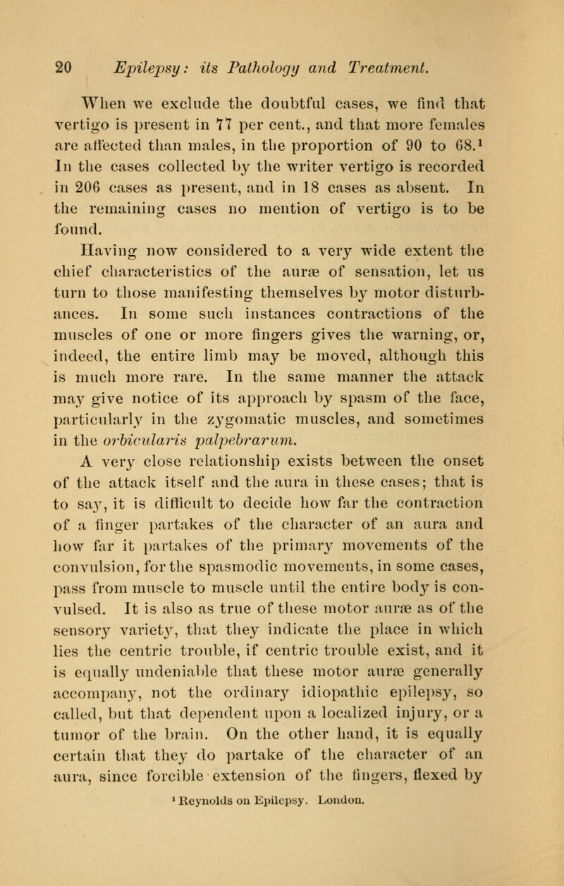 When we exclude the doubtful cases, we find that vertigo is present in 77 per cent., and that more females are att'ected than males, in the proportion of 90 to 68.^ In the cases collected by the writer vertigo is recorded in 206 cases as present, and in 18 cases as absent. In the remaining cases no mention of vertigo is to be found. Having now considered to a very wide extent the chief characteristics of the aurae of sensation, let us turn to those manifesting themselves by motor disturb- ances. In some such instances contractions of the muscles of one or more fingers gives the warning, or, indeed, the entire limb may be moved, although this is much more rare. In the same manner the attack may give notice of its approach by spasm of the face, particularly in the zygomatic muscles, and sometimes in the orhicularis palpebrarum, A ver}^ close relationship exists between the onset of the attack itself and the aura in these cases; that is to sa}^ it is difliicult to decide how far the contraction of a finger partakes of the character of an aura and how far it partakes of the primary movements of the convulsion, for the spasmodic movements, in some cases, pass from muscle to muscle until the entire body is con- vulsed. It is also as true of these motor aurjB as of the sensory variety, that they indicate the place in which lies the centric trouble, if centric trouble exist, and it is equall}^ undeniable that these motor aurae generally accompan}^, not the ordinar}^ idiopathic epilepsy, so called, but that dependent upon a localized Injury, or a tumor of the brain. On the other hand, it is equally certain that they do partake of the character of an aura, since forcible extension of the fingers, flexed by * Reynolds on Epilepsy. London.