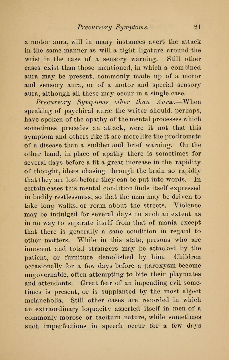 a motor aura, will in many Instances avert the attack in the same manner as will a tight ligature around the wrist in the case of a sensory warning. Still other cases exist than those mentioned, in which a combined aura may be present, commonly made up of a motor and sensory aura, or of a motor and special sensory aura, although all these may occur in a single case. Precursory Symptoms other than Aiirse.—When speaking of psychical aurse the writer should, perhaps, have spoken of the apathy of the mental processes which sometimes precedes an attack, were it not that this symptom and others like it are more like the prodromata of a disease than a sudden and brief warning. On the other hand, in place of apathy there is sometimes for several days before a fit a great increase in the rapidity of thought, ideas chasing through the brain so rapidly that they are lost before the}^ can be put into words. In certain cases this mental condition finds itself expressed in bodily restlessness, so that the man may be driven to take long walks, or roam about the streets. Violence may be indulged for scA^eral da3'S to such an extent as in no way to separate itself from that of mania except that there is generally a sane condition in regard to other matters. While in this state, persons who are innocent and total strangers may be attacked by the patient, or furniture demolished by him. Children occasionally for a few days before a parox3^sm become ungovernable, often attempting to bite their playmates and attendants. Great fear of an impending evil some- times is present, or is supplanted by the most abject melancholia. Still other cases are recorded in which an extraordinary loquacity asserted itself in men of a commonly morose or taciturn nature, while sometimes such imperfections in speech occur for a few days