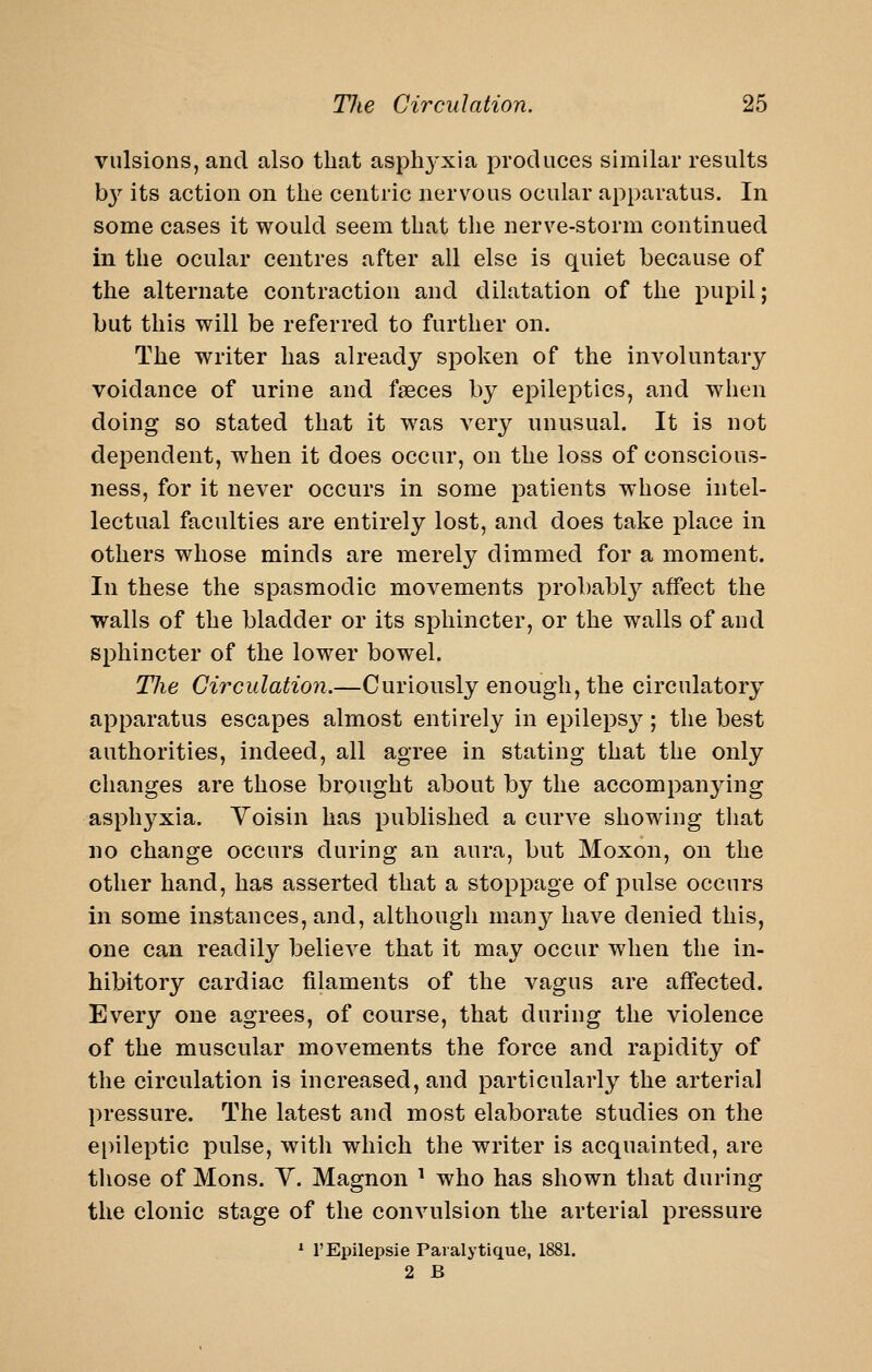 viilsions, and also that aspbj^xia produces similar results hy its action on the centric nervous ocular apparatus. In some cases it would seem that tlie nerve-storm continued in the ocular centres after all else is quiet because of the alternate contraction and dilatation of the pupil; but this will be referred to further on. The writer has already spoken of the involuntary voidance of urine and faeces by epileptics, and when doing so stated that it was very unusual. It is not dependent, when it does occur, on the loss of conscious- ness, for it never occurs in some patients whose intel- lectual faculties are entirely lost, and does take place in others whose minds are merely dimmed for a moment. In these the spasmodic movements probabl}^ affect the walls of the bladder or its sphincter, or the walls of and sphincter of the lower bowel. The Circulation.—Curiously enough, the circulatory apparatus escapes almost entirely in epilepsy; the best authorities, indeed, all agree in stating that the only changes are those brought about by the accompanying asph3^xia. Yoisin has published a curve showing that no change occurs during an aura, but Moxon, on the other hand, has asserted that a stoppage of pulse occurs in some instances, and, although many have denied this, one can readily believe that it may occur when the in- hibitory cardiac filaments of the vagus are affected. Every one agrees, of course, that during the violence of the muscular movements the force and rapidity of the circulation is increased, and particularly the arterial pressure. The latest and most elaborate studies on the ei)ileptic pulse, with which the writer is acquainted, are those of Mons. Y. Magnon ' who has shown that during the clonic stage of the convulsion the arterial pressure * I'Epilepsie Paialytique, 1881. 2 B