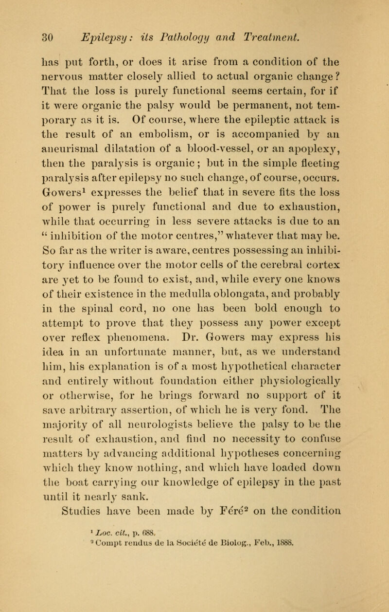 has put forth, or does it arise from a condition of the nervous matter closely allied to actual organic change ? That the loss is purely functional seems certain, for if it were organic the palsy would be permanent, not tem- porary as it is. Of course, where the epileptic attack is the result of an embolism, or is accompanied by an aneurismal dilatation of a blood-vessel, or an apoplex}'^, then the paralysis is organic; but in the simple fleeting paralysis after epilepsy no such change, of course, occurs. Gowers^ expresses the belief that in severe fits the loss of power is purely functional and due to exhaustion, while that occurring in less severe attacks is due to an  inhibition of the motor centres, whatever that ma^^ be. So far as the writer is aware, centres possessing an inhibi- tor}^ influence over the motor cells of the cerebral cortex are 3'et to be found to exist, and, while every one knows of their existence in the medulla oblongata, and probably in the spinal cord, no one has been bold enough to attempt to prove that they possess any power except over reflex phenomena. Dr. Gowers may express his idea in an unfortunate manner, but, as we understand him, his explanation is of a most hypothetical character and entirely without foundation eitlier physiologicall}'- or otherwise, for he brings forward no support of it save arbitrary assertion, of which he is very fond. The mnjority of all neurologists believe the palsy to be tlie result of exhaustion, and find no necessit}'' to confuse matters by advancing additional hypotheses concerning which they know nothing, and which have loaded down tlie boat carrying our knowledge of epilepsy in the past until it nearly sank. Studies have been made by Ferc^ on the condition • Loc. cit., p. 088. ^Compt reiidus de la Hociete de Biolug., Feb., 1888.