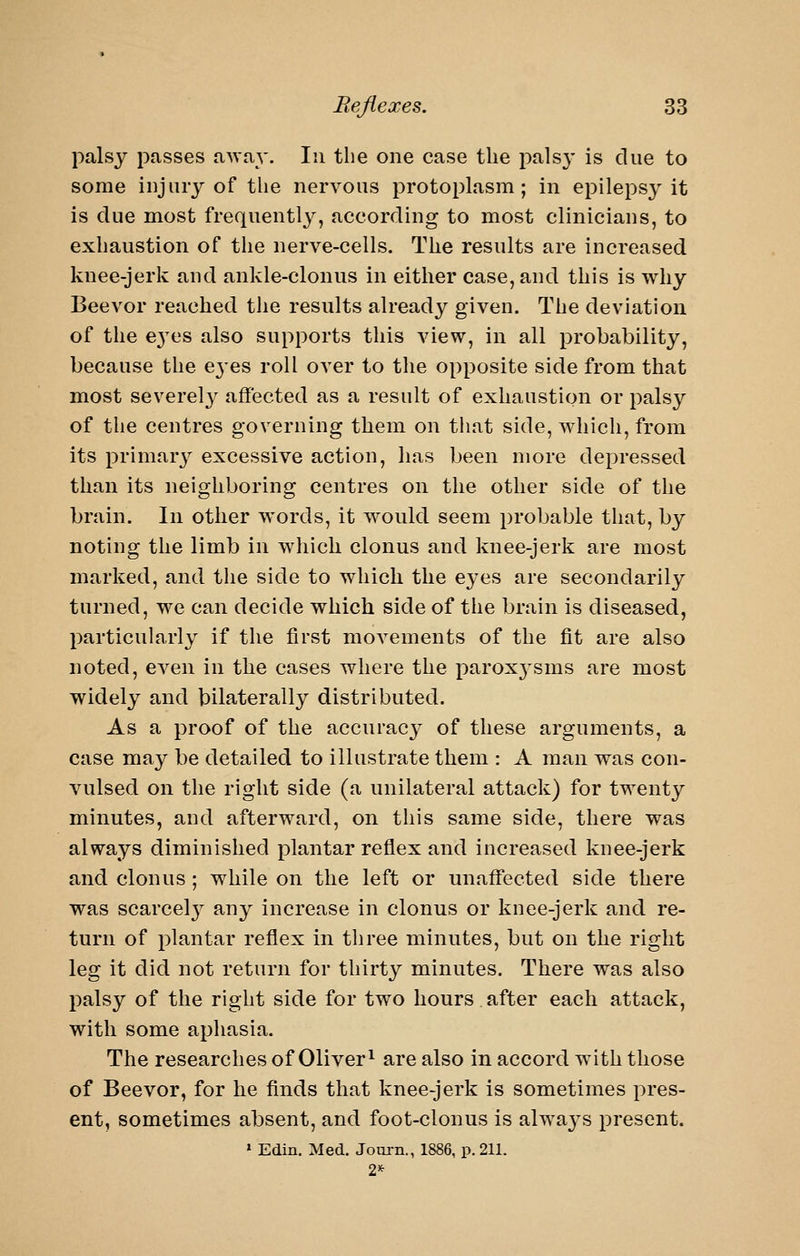 palsy passes a^vay. In the one case the palsy is due to some injury of the nervous protoplasm; in epilepsy it is due most frequently, according to most clinicians, to exhaustion of the nerve-cells. The results are increased knee-jerk and ankle-clonus in either case, and this is why Beevor reached the results already given. The deviation of the e3'es also supports this view, in all probability, because the e3'es roll over to the opposite side from that most severely affected as a result of exhaustion or palsy of the centres governing them on that side, which, from its primarj^ excessive action, has been more depressed than its neighboring centres on the other side of the brain. In other words, it would seem probable that, by noting the limb in which clonus and knee-jerk are most marked, and tlie side to which the eyes are secondarily turned, we can decide which side of the brain is diseased, particularly if the first movements of the fit are also noted, even in the cases where the parox3'sms are most widely and bilaterally distributed. As a proof of the accuracy of these arguments, a case may be detailed to illustrate them : A man was con- vulsed on the right side (a unilateral attack) for twenty minutes, and afterward, on this same side, there was always diminished plantar reflex and increased knee-jerk and clonus ; while on the left or unaffected side there was scarcel}^ any increase in clonus or knee-jerk and re- turn of plantar reflex in three minutes, but on the right leg it did not return for thirty minutes. There was also palsy of the right side for two hours after each attack, with some aphasia. The researches of Oliver ^ are also in accord with those of Beevor, for he finds that knee-jerk is sometimes pres- ent, sometimes absent, and foot-clonus is alwa^^s present. » Edin. Med. Journ., 1886, p. 211. 2*