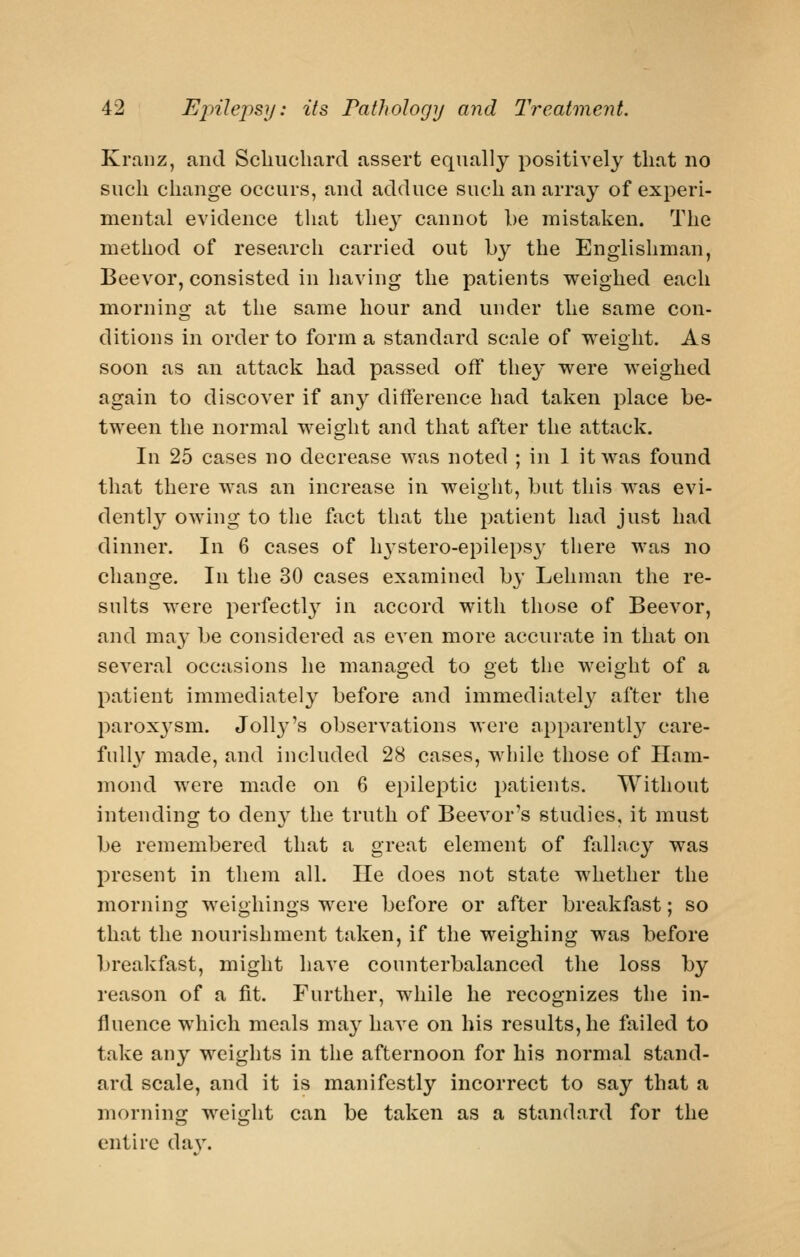 Kranz, and Scliucliard assert equally positively that no such change occurs, and adduce such an array of experi- mental evidence that the} cannot be mistaken. The method of research carried out by the Englishman, Beevor, consisted in having the patients weighed each morning at the same hour and under the same con- ditions in order to forma standard scale of weight. As soon as an attack had passed off they were weighed again to discover if any difference had taken place be- tween the normal weight and that after the attack. In 25 cases no decrease w^as noted ; in 1 it was found that there was an increase in weight, but this was evi- dently owing to the fact that the patient had just had dinner. In 6 cases of h^^stero-epilepsy there was no change. In the 30 cases examined by Lehman the re- sults were perfectl}^ in accord with those of Beevor, and ma}' be considered as even more accurate in that on several occasions he managed to get the weight of a patient immediately before and immediatel}^ after the parox3'sm. Jolly's observations were apparently care- fully made, and included 28 cases, while those of Ham- mond were made on 6 epileptic patients. Without intending to den} the truth of Beevor's studies, it must be remembered that a great element of fallacy was present in them all. lie does not state whether the mornino; wei<ihin2;s were before or after breakfast: so that the nourishment taken, if the weighing was before breakfast, might have counterbalanced the loss by reason of a fit. Further, while he recognizes the in- fluence which meals may have on his results, he failed to take any weights in the afternoon for his normal stand- ard scale, and it is manifestly incorrect to say that a morning weight can be taken as a standard for the entire da v.