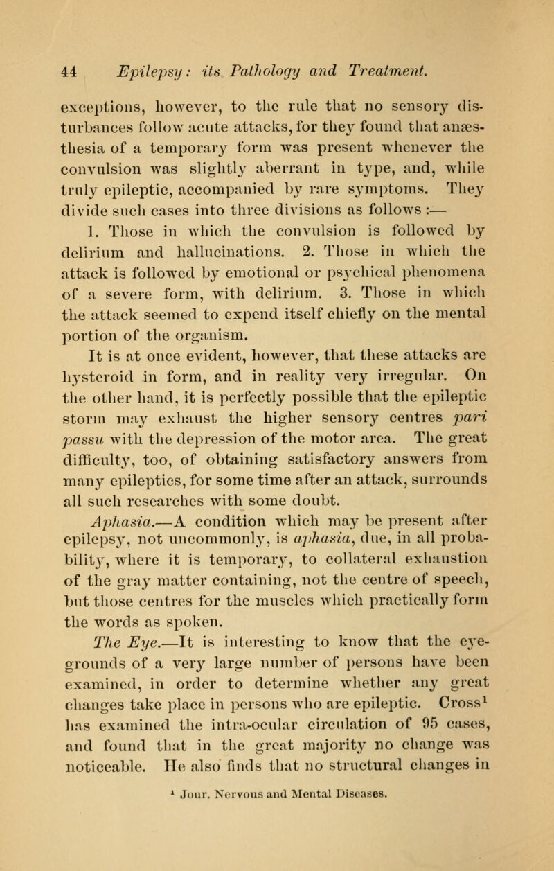 exceptions, however, to the rule that no sensory dis- turbances follow acute attacks, for they found that anaes- thesia of a temporar}^ form was present whenever the convulsion was slightly aberrant in type, and, while truly epileptic, accompanied by rare symptoms. They divide such cases into tliree divisions as follows :— 1. Those in which the convulsion is followed by delirium and hallucinations. 2. Those in which the attack is followed by emotional or psychical phenomena of a severe form, with delirium. 3. Those in which the attack seemed to expend itself chiefly on the mental portion of the organism. It is at once evident, however, that these attacks are liysteroid in form, and in reality ver}^ irregular. On tlie other hand, it is perfectly possible that the epileptic storm may exhaust the higher sensory centres jmri passu with the depression of the motor area. The great difficulty, too, of obtaining satisfactory answers from many epileptics, for some time after an attack, surrounds all such researches with some doubt. Aphasia.—A condition wiiich may be present after epileps}'-, not uucommonl}', is aj)hasia, due, in all proba- bility', where it is temporary, to collateral exhaustion of the gray matter containing, not the centre of speech, but those centres for the muscles which practically form the words as spoken. The Eye.—It is interesting to know that the e3'e- grounds of a very large number of persons have been examined, in order to determine whether au}^ great changes take place in persons who are epileptic. Cross^ lias examined the intra-ocular circulation of 95 cases, and found that in the great majorit}^ no change was noticeable. He also finds that no structural changes in * Jour. Nervous aud Mental Diseases.