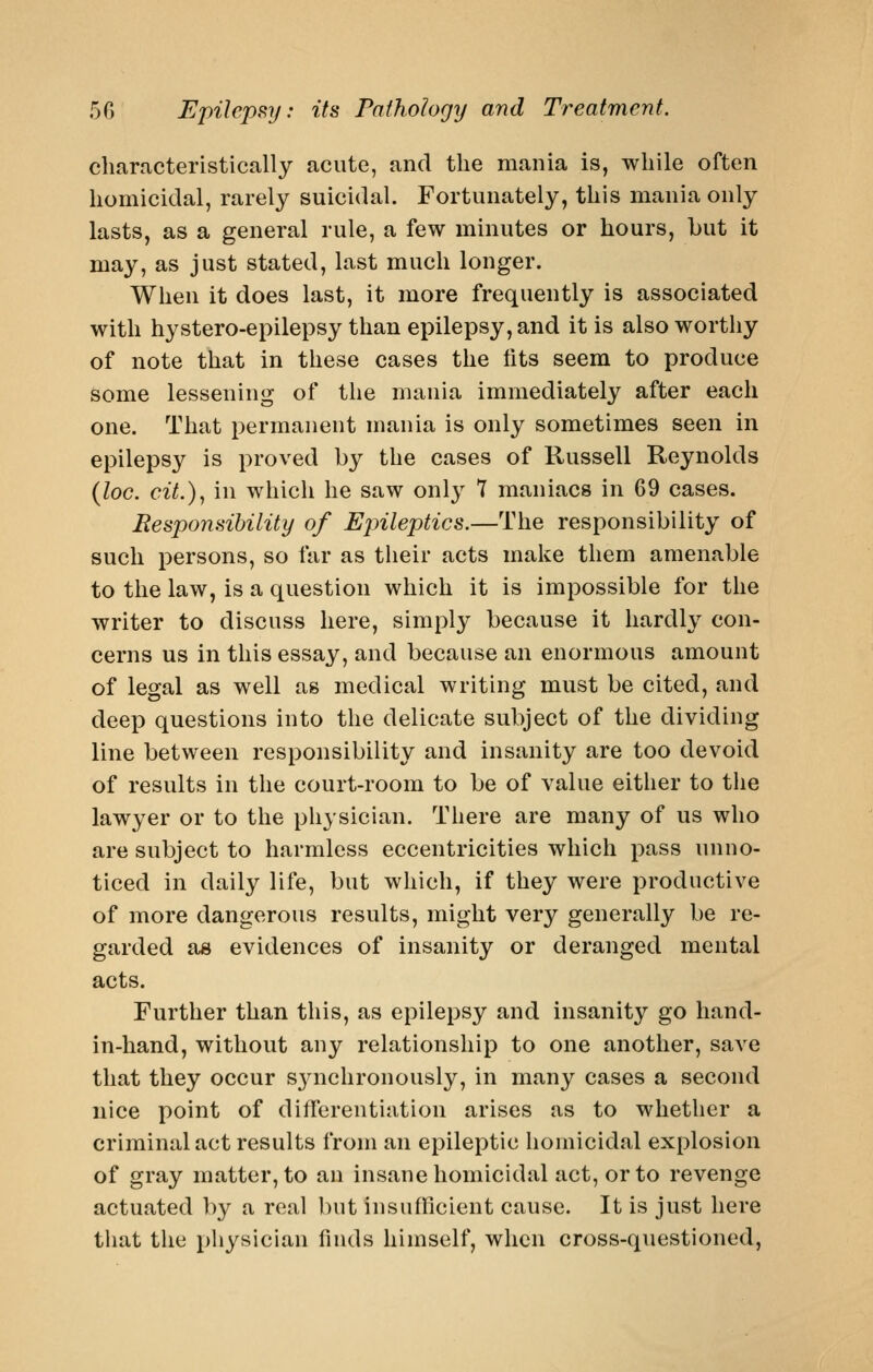 characteristically acute, and the mania is, while often homicidal, rarely suicidal. Fortunately, this mania only lasts, as a general rule, a few minutes or hours, but it may, as just stated, last much longer. When it does last, it more frequently is associated with hystero-epilepsy than epilepsy, and it is also worthy of note that in these cases the tits seem to produce some lessening of the mania immediately after each one. That permanent mania is only sometimes seen in epilepsy is proved by the cases of Russell Reynolds (loc. cit.)^ in which he saw only 7 maniacs in 69 cases. Responsibility of Ejnleptics.—The responsibility of such persons, so far as their acts make them amenable to the law, is a question which it is impossible for the writer to discuss here, simply because it hardly con- cerns us in this essay, and because an enormous amount of legal as well as medical writing must be cited, and deep questions into the delicate subject of the dividing line between responsibility and insanity are too devoid of results in the court-room to be of value either to the lawyer or to the physician. There are many of us who are subject to harmless eccentricities which pass unno- ticed in daily life, but which, if they were productive of more dangerous results, might very generally be re- garded as evidences of insanity or deranged mental acts. Further than this, as epilepsy and insanity go liand- in-hand, without any relationship to one another, save that they occur S3aichronously, in many cases a second nice point of differentiation arises as to whether a criminal act results from an epileptic homicidal explosion of gray matter, to an insane homicidal act, or to revenge actuated ])y a real but insufficient cause. It is just here that the physician finds himself, when cross-questioned,