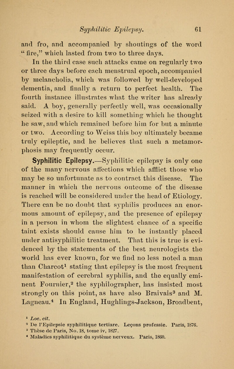 and fro, find accompanied by shoutings of the word  fire, which lasted from two to three days. In the third case such attacks came on regularly two or three days before each menstrual epoch, accompanied by melancholia, which was followed by well-developed dementia, and finally a return to perfect health. The fourth instance illustrates what the writer has already said. A bo3^, generally perfectly well, was occasionally seized with a desire to kill somethino- which he thoug-ht he saw, and which remained before him for but a minute or two. According to Weiss this boy ultimately became truly epileptic, and he believes that such a metamor- phosis may frequently occur. Syphilitic Epilepsy.—S3q:)hilitic epileps}^ is only one of the many nervous aflfections which afflict those who may be so unfortunate as to contract this disease. The manner in which the nervous outcome of the disease is reached will be considered under the head of Etiology. There can be no doubt that S3^philis produces an enor- mous amount of epilepsy, and the presence of epilepsy in a person in whom the slightest chance of a specific taint exists should cause him to be instantly placed under antisyphilitic treatment. That this is true is evi- denced by the statements of the best neurologists the world has ever known, for we find no less noted a man than Charcot^ stating that epilepsy is the most frequent manifestation of cerebral syphilis, and the equally emi- nent rournier,2 \\^q syphilographer, has insisted most strongly on this point, as have also Braivais^ and M. Lagneau.* In England, Hughlings-Jackson, Broadbent, * Loc. cit. ^ De I'Epilepsie syphilitique tertiare. Lemons professie. Paris, 1S7G. =• These de Paris, No. 18, tome iv, 1827. * Maladies syphilitique du systeme nerveux. Paris, 1860.