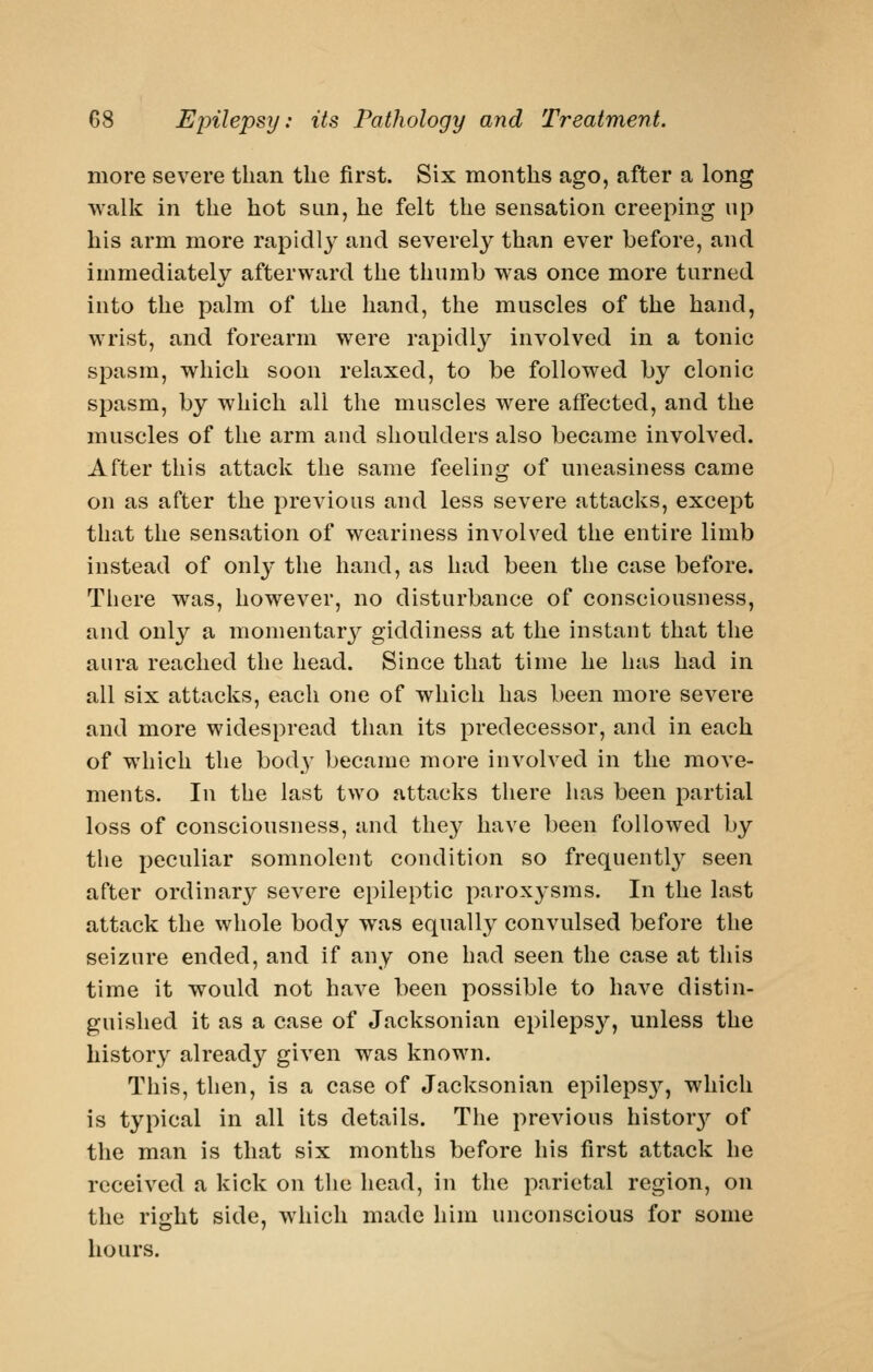 more severe than the first. Six months ago, after a long walk in the hot sun, he felt the sensation creeping up his arm more rapicll}^ and severely than ever before, and immediately afterward the thumb was once more turned into the palm of the hand, the muscles of the hand, wrist, and forearm were rapidly involved in a tonic spasm, which soon relaxed, to be followed by clonic spasm, by which all the muscles were affected, and the muscles of the arm and shoulders also became involved. After this attack the same feeling of uneasiness came on as after the previous and less severe attacks, except that the sensation of weariness involved the entire limb instead of onl}* the hand, as had been the case before. There was, however, no disturbance of consciousness, and only a momentary giddiness at the instant that the aura reached the head. Since that time he has had in all six attacks, each one of which has been more severe and more widespread than its predecessor, and in each of which the body became more involved in the move- ments. In the last two attacks there has been partial loss of consciousness, and they have been followed by the peculiar somnolent condition so frequently seen after ordinary severe epileptic paroxysms. In the last attack the whole body was equally convulsed before the seizure ended, and if any one had seen the case at this time it would not have been possible to have distin- guished it as a case of Jacksonian epilepsy, unless the history already given was known. This, then, is a case of Jacksonian epileps}^, which is typical in all its details. Tlie previous histor3'' of the man is that six months before his first attack he received a kick on tlie head, in the parietal region, on the risrht side, which made him unconscious for some hours.