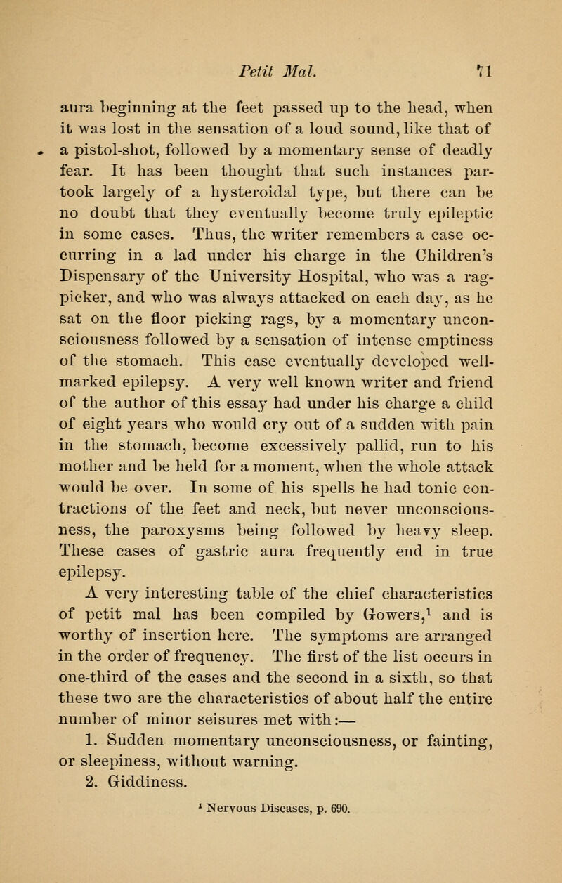 Petit 3Ial. *ll aura beginning at the feet passed up to the head, when it was lost in the sensation of a loud sound, like that of a pistol-shot, followed by a momentary sense of deadly fear. It has been thought that such instances par- took largely of a hysteroidal type, but there can be no doubt that they eventually become truly epileptic in some cases. Thus, the writer remembers a case oc- curring in a lad under his charge in the Children's Dispensary of the University Hospital, who was a rag- picker, and who was always attacked on each da}', as he sat on the floor picking rags, by a momentary uncon- sciousness followed by a sensation of intense emptiness of the stomach. This case eventually developed well- marked epilepsy. A very well known writer and friend of the author of this essay had under his charge a child of eight years who would cry out of a sudden with xoain in the stomach, become excessively pallid, run to his mother and be held for a moment, when the whole attack would be over. In some of his spells he had tonic con- tractions of the feet and neck, but never unconscious- ness, the paroxysms being followed by heavy sleep. These cases of gastric aura frequently end in true epilepsy. A very interesting table of the chief characteristics of jjetit mal has been compiled by Gowers,i ^j^^ jg worthy of insertion here. The S3^mptoms are arranged in the order of frequencj^ The first of the list occurs in one-third of the cases and the second in a sixth, so that these two are the characteristics of about half the entire number of minor seisures met with:— 1. Sudden momentary unconsciousness, or fainting, or sleepiness, without warning. 2. Giddiness. * Nervous Diseases, p. 690.