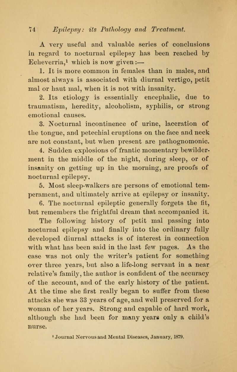 A very useful and valuable series of conclusions in regard to nocturnal epilepsy has been reached by Echeverria,^ which is now given:— 1. It is more common in females than in males, and almost always is associated with diurnal vertigo, petit mal or liaut mal, when it is not with insanity. 2. Its etiology is essentially encephalic, due to traumatism, heredity, alcoholism, syphilis, or strong emotional causes. 3. Nocturnal incontinence of urine, laceration of the tongue, and petechial eruptions on the face and neck are not constant, but when present are pathognomonic. 4. Sudden explosions of frantic momentary bewilder- ment in the middle of the night, during sleep, or of insanity on getting up in the morning, are proofs of nocturnal epilepsy. 6. Most sleep-walkers are persons of emotional tem- perament, and ultimately arrive at epileps}^ or insanit3\ 6. The nocturnal epileptic generally forgets the fit, but remembers the frightful dream that accompanied it. The following history of petit mal passing into nocturnal epilepsy and finally into the ordinary fully developed diurnal attacks is of interest in connection with what has been said in the last few pages. As the case was not only the writer's patient for something over three 3'ears, but also a life-long servant in a near relative's family', the author is confident of the accuracy of the account, and of the early history of the patient. At the time she first really began to suffer from these attacks she was 33 years of age, and well preserved for a woman of her j^ears. Strong and capable of hard work, although she had been for many years only a child's nurse. * Journal Nervous and Mental Diseases, January, 1879.