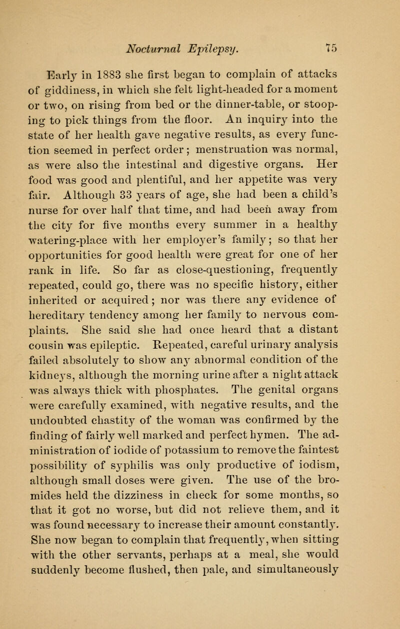 Earl}^ in 1883 she first began to complain of attacks of giddiness, in whicli she felt light-headed for a moment or two, on rising from bed or the dinner-table, or stoop- ing to pick things from the floor. An inquiry into the state of her health gave negative results, as every func- tion seemed in perfect order ; menstruation was normal, as were also the intestinal and digestive organs. Her food was good and plentiful, and her appetite was very fair. Although 33 years of age, she had been a child's nurse for over half that time, and had beeii away from the city for five months every summer in a healthy watering-place with her emploj^er's family; so that her opportunities for good health were great for one of her rank in life. So far as close-questioning, frequently repeated, could go, there was no specific historj^, either inherited or acquired; nor was there any evidence of hereditary tendency among her family to nervous com- plaints. She said she had once heard that a distant cousin was epileptic. Repeated, careful urinary analysis failed absolutelj^ to show an}- abnormal condition of the kidneys, although the morning urine after a night attack was always thick with phosphates. The genital organs were carefully examined, with negative results, and the undoubted chastity of the vfoman was confirmed by the finding of fairly well marked and perfect hymen. The ad- ministration of iodide of potassium to remove the faintest possibility of syphilis was only productive of iodism, although small doses were given. The use of the bro- mides held the dizziness in check for some months, so that it got no worse, but did not relieve them, and it was found necessary to increase their amount constantl3\ She now began to complain that frequently', when sitting with the other servants, perhaps at a meal, she would suddenly become flushed, then pale, and simultaneously