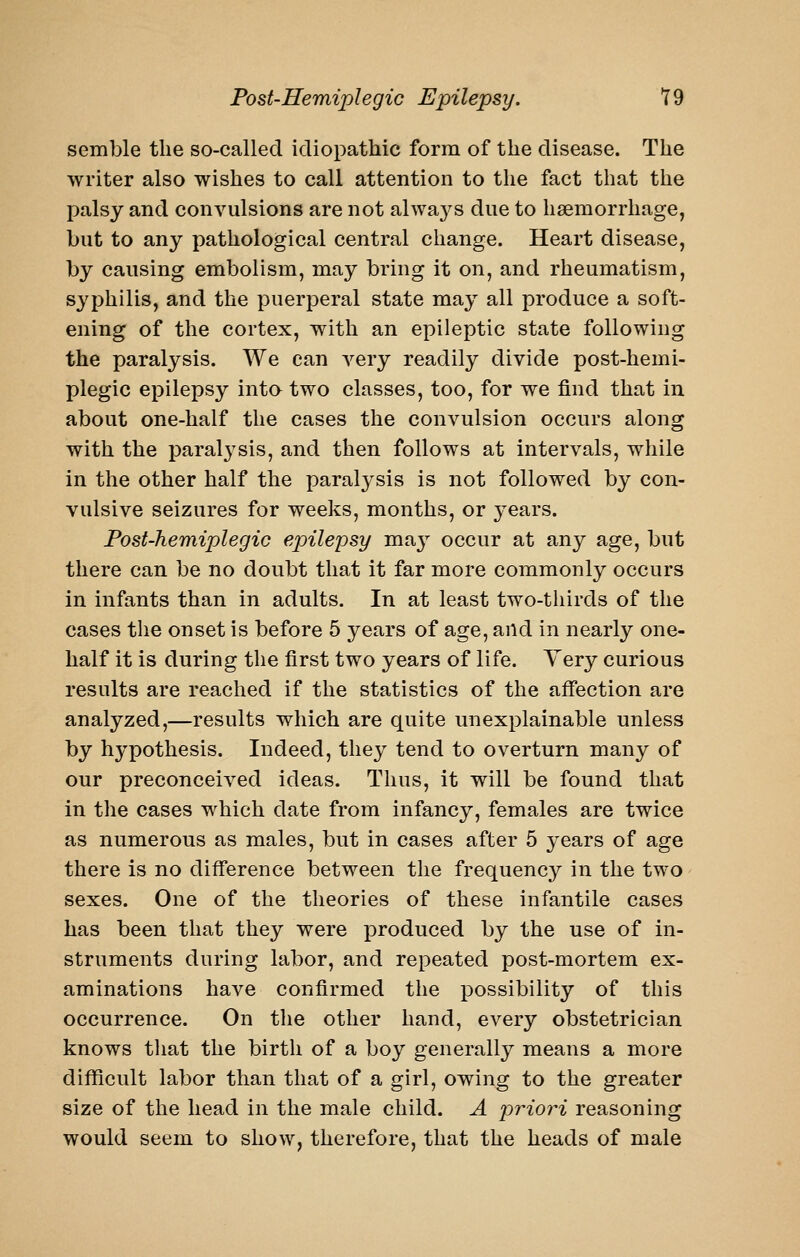 semble the so-called idiopathic form of the disease. The writer also wishes to call attention to the fact that the palsy and convulsions are not always due to haemorrhage, but to any pathological central change. Heart disease, by causing embolism, may bring it on, and rheumatism, syphilis, and the puerperal state may all produce a soft- ening of the cortex, with an epileptic state following the paralysis. We can very readily divide post-hemi- plegic epilepsy inta two classes, too, for we find that in about one-half the cases the convulsion occurs along with the paralysis, and then follows at intervals, while in the other half the paralysis is not followed by con- vulsive seizures for weeks, months, or years. Fost-hemiplegic epilepsy may occur at any age, but there can be no doubt that it far more commonly occurs in infants than in adults. In at least two-thirds of the cases the onset is before 5 years of age, and in nearly one- half it is during the first two years of life. Very curious results are reached if the statistics of the affection are analyzed,—results which are quite unexplainable unless by hypothesis. Indeed, they tend to overturn many of our preconceived ideas. Thus, it will be found that in the cases which date from infancy, females are twice as numerous as males, but in cases after 5 years of age there is no diff'erence between the frequency in the two sexes. One of the theories of these infantile cases has been that they were produced by the use of in- struments during labor, and repeated post-mortem ex- aminations have confirmed the possibility of this occurrence. On the other hand, every obstetrician knows that the birth of a boy generally means a more difficult labor than that of a girl, owing to the greater size of the head in the male child. A priori reasoning would seem to show, therefore, that the heads of male