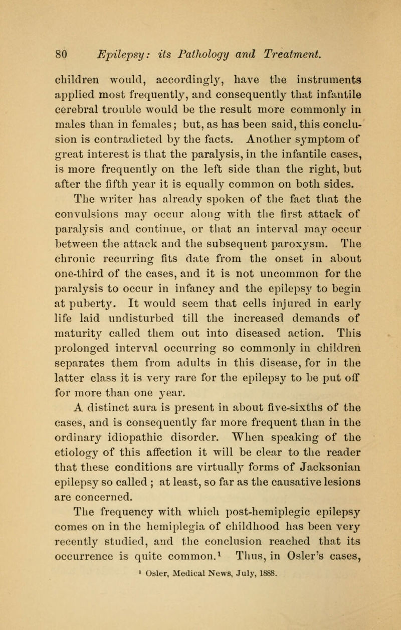 children would, accordingl}^, have the instruments applied most frequently, and consequentl}'' that infantile cerebral trouble would be the result more commonly in males than in females; but, as has been said, this conclu- sion is contradicted hy the facts. Another symptom of great interest is that the paralysis, in the infantile cases, is more frequently on the left side than the right, but after the fifth year it is equally common on both sides. The writer has already spoken of tlie fact tliat the convulsions may occur along with the first attack of paral3'sis and continue, or that an interval may occur between the attack and the subsequent paroxj^sm. The chronic recurring fits date from the onset in about one-third of the cases, and it is not uncommon for the paratysis to occur in infancy and the epileps}^ to begin at pubert}''. It would seem that cells injured in early life laid undisturbed till the increased demands of maturit.y called them out into diseased action. This prolonged interval occurring so commonly in children separates them from adults in this disease, for in the latter class it is very rare for the epilepsy to be put off for more than one j^ear. A distinct aura is present in about five-sixths of the cases, and is consequently far more frequent than in the ordinary idiopathic disorder. When speaking of the etiology of this affection it will be clear to the reader that these conditions are virtually forms of Jacksonian epilepsy so called ; at least, so far as the causative lesions are concerned. The frequency with which post-hemiplegic epilepsy comes on in the hemiplegia of childhood has been very recently studied, and the conclusion reached that its occurrence is quite common.^ Thus, in Osier's cases, ' Osier, Medical News, July, 1888.