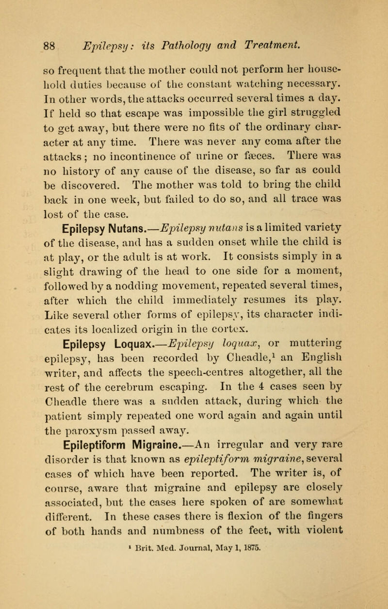 so frequent that the mother could not perforin her house- hold duties because of the constant watching necessary. In other words, the attacks occurred several times a day. If held so that escape was impossible the girl struggled to get away, but there were no fits of the ordinary char- acter at any time. There was never any coma after the attacks ; no incontinence of urine or faeces. There was no history of any cause of the disease, so far as could be discovered. The mother w\as told to bring the child back in one week, but failed to do so, and all trace was lost of the case. Epilepsy Nutans.—Epilepsy nutans is a limited variety of the disease, and has a sudden onset wdiile the child is at play, or the adult is at work. It consists simply in a slight drawing of the head to one side for a moment, followed by a nodding movement, repeated several times, after which the child immediately resumes its play. Like several other forms of epilepsy, its character indi- cates its localized origin in the cortex. Epilepsy Loquax.—Epilepsy loquax^ or muttering epilepsy, has been recorded by Cheadle,^ an English writer, and affects the speech-centres altogether, all the rest of the cerebrum escaping. In the 4 cases seen by Cheadle there was a sudden attack, during which the patient simply repeated one word again and again until the paroxj'^sm passed away. Epileptiform Migraine.—An irregular and very rare disorder is that known as epileptiform migraine^ several cases of which have been reported. The writer is, of course, aware that migraine and epilepsy are closely associated, but the cases here spoken of are somewhnt different. In these cases there is flexion of the fingers of both hands and numbness of the feet» with violent » Brit. Med. Journal, May 1, 1875.