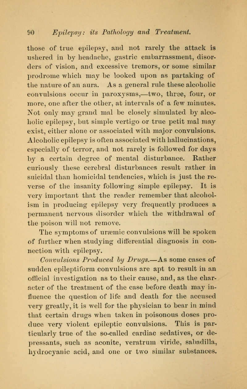 those of true epileps}^, and not rarely the attack is ushered in by headache, gastric embarrassment, disor- ders of vision, and excessive tremors, or some similar prodrome which ma}^ he looked upon as partaking of the nature of an aura. As a general rule these alcoholic convulsions occur in parox3'sms,—two, three, four, or more, one after the other, at intervals of a few minutes. Not only may grand mal be closely simulated by alco- holic epilepsy, but simple vertigo or true petit mal may exist, either alone or associated with major convulsions. Alcoholic epilepsy is often associated with hallucinations, especially of terror, and not rarely is followed for days by a certain degree of mental disturbance. Rather curiously these cerebral disturbances result rather in suicidal than homicidal tendencies, which is just the re- verse of the insanity following simple epileps3\ It is very important that the reader remember that alcohol- ism in producing epilepsy very frequently produces a permanent nerA^ous disorder which the withdrawal of the poison will not remove. The S3'mptomsof ursemic convulsions will be spoken of further when studying differential diagnosis in con- nection with epilepsy. Convulaions Produced by Drugs.—As some cases of sudden epileptiform convulsions are apt to result in an official investigation as to their cause, and, as the char- acter of the treatment of the case before death may in- fluence the question of life and death for the accused very greatly, it is well for the ph3'sician to bear in mind that certain drugs when taken in poisonous doses pro- duce very violent epileptic convulsions. This is par- ticularl3^ true of the so-called cardiac sedatives, or de- pressants, such as aconite, veratrum viride, sabadilla, hydrocyanic acid, and one or two similar substances.