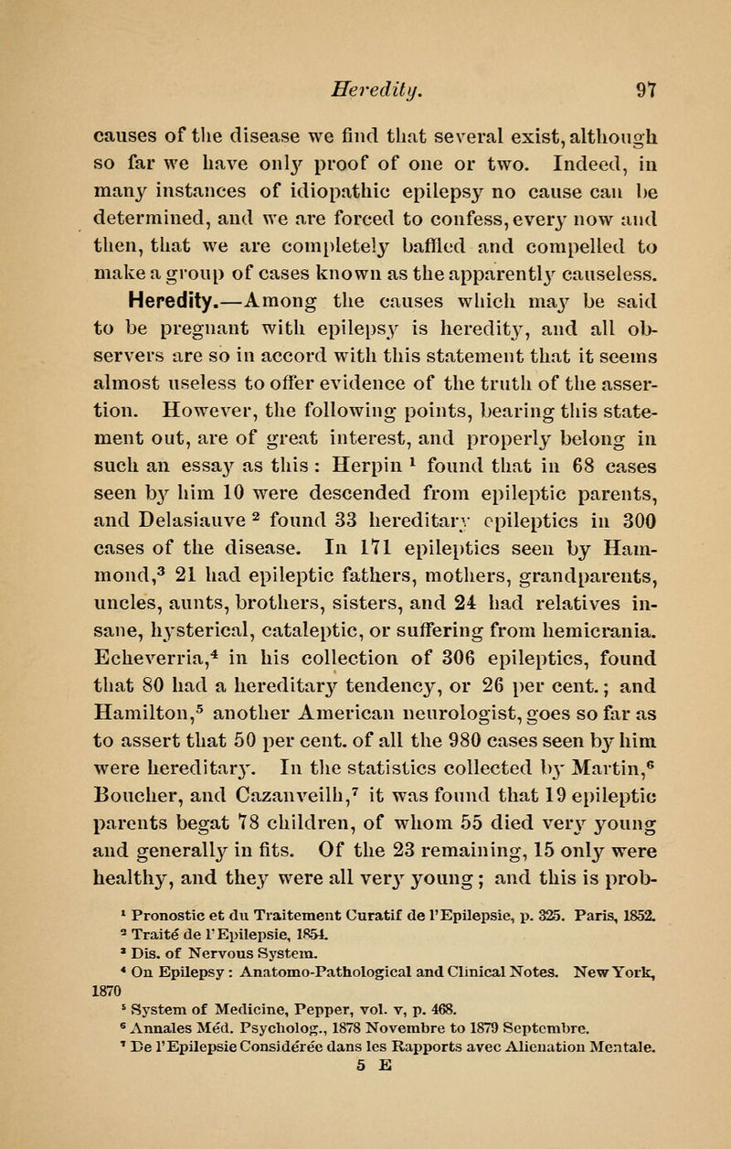 causes of the disease we find that several exist, although so far we have oul3^ proof of one or two. Indeed, in many instances of idiopathic epilepsy no cause can he determined, and we are forced to confess, ever}^ now and then, that we are completely baffled and compelled to make a group of cases known as the apparentlj^ causeless. Heredity.—Among the causes which ma3^ be said to be pregnant with epilepsy is heredity, and all ob- servers are so in accord with this statement that it seems almost useless to offer evidence of the truth of the asser- tion. However, the following points, bearing this state- ment out, are of great interest, and properly belong in such an essay as this : Herpin ^ found that in 68 cases seen b}^ him 10 were descended from epileptic parents, and Delasiauve ^ found 33 hereditary epileptics in 300 cases of the disease. In Itl epileptics seen by Ham- mond,^ 21 had epileptic fathers, mothers, grandparents, uncles, aunts, brothers, sisters, and 24 had relatives in- sane, hysterical, cataleptic, or suffering from hemicrania. Echeverria,^ in his collection of 306 epileptics, found that 80 had a hereditar}'' tendency, or 26 per cent.; and Hamilton,^ another American neurologist, goes so far as to assert that 50 per cent, of all the 980 cases seen by him were hereditar3\ In the statistics collected b}- Martin,® Boucher, and Cazanveilh,'' it was found that 19 epileptic parents begat t8 children, of whom 55 died yqvy young and generall}^ in fits. Of the 23 remaining, 15 only were healthy, and they were all ver}^ young; and this is prob- * Pronostic et du Traitement Curatif de I'Epilepsie, p. 325. Paris, 1852. 2 Traite de I'Epilepsie, 1851 * Dis. of Nervous System. * On Epilepsy : Anatomo-Pathological and Clinical Notes. New York, 1870 * System of Medicine, Pepper, vol. v, p. 468. ® Annales Med. Psycliolog., 1878 Novembre to 1879 Septcmbre. ' Be rEpLlei)sie Consideree dans les Rapports avec Alienation Men tale. 5 E