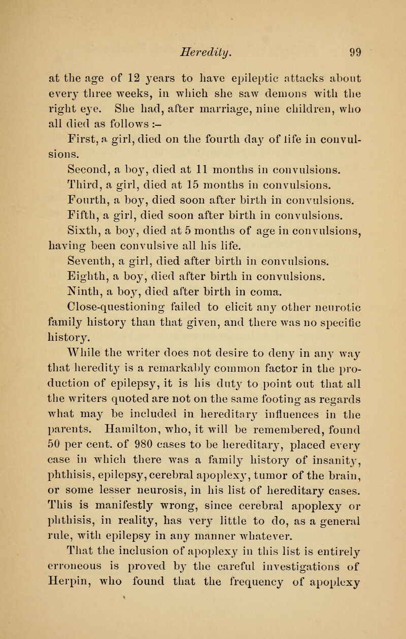 at the age of 12 years to have epileptic nttacks about every tliree weeks, in which she saw demons with the right e^'e. She had, after marriage, nine children, who all died as follows :- First, a girl, died on the fourth da}^ of life in convul- sions. Second, a ho}^, died at 11 months in convulsions. Third, a girl, died at 15 months in convulsions. Fourth, a boy, died soon after birth in convulsions. Fifth, a girl, died soon after birth in convulsions. Sixth, a boy, died at 5 months of age in convulsions, having been convulsive all his life. Seventh, a girl, died after birth in convulsions. Eighth, a boy, died after birth in convulsions. Ninth, a bo}^, died after birth in coma. Close-questioning failed to elicit ^wy other neurotic family history than that given, and there was no specific history. While the writer does not desire to deny in anv way that heredity is a remarkably common factor in the pro- duction of epilepsy, it is his duty to point out that all the writers quoted are not on the same footing as regards what ma}^ be included in hereditnrj^ influences in the parents. Hamilton, who, it will be remembered, found 50 per cent, of 980 cases to be hereditary, placed every case in which there was a family history of insanity-, phthisis, epilepsy, cerebral apoplexy, tumor of the brain, or some lesser neurosis, in his list of hereditary cases. This is manifestly wrong, since cerebral apoplexy or phthisis, in reality, has ver3- little to do, as a general rule, with epilepsy in any manner whatever. That the inclusion of apoplexy in this list is entirely erroneous is proved b}' the careful investigations of Herpin, who found that the frequency of apoplexy