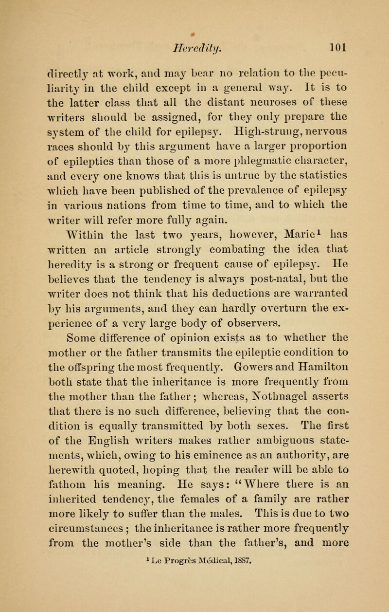 (lirecti3^ at work, and maj^ bear no relation to the pecu- liarity in the child except in a general wa3^ It is to the latter class that all the distant neuroses of these writers should be assigned, for the^- only prepare the system of the child for epilepsy. High-strung, nervous races should by this argument have a larger proportion of epileptics than those of a more phlegmatic character, and every one knows that this is untrue by the statistics which have been published of the prevalence of epilepsy in various nations from time to time, and to which the writer will refer more fully again. Within the last two years, however, Marie^ has written an article strongl}^ combating the idea that heredity is a strong or frequent cause of epileps3\ He believes that the tendency is alwa3^s post-natal, but the writer does not think that his deductions are warranted 1)3 his arguments, and they can hardl3 overturn the ex- perience of a very large body of observers. Some difference of opinion exists as to whether the mother or the father transmits the epileptic condition to the offspring the most frequentl3^ Gowers and Hamilton both state that the inheritance is more frequently from the mother than the father ; whereas, Nothnagel asserts that there is no such difference, believing that the con- dition is equally transmitted by both sexes. The first of the English writers makes rather ambiguous state- ments, which, owing to his eminence as an authorit3, are herewith quoted, hoping that the reader will be able to fathom his meaning. He sa3^s: Where there is an inherited tendenc3', the females of a family are rather more likely to suffer than the males. This is due to two circumstances ; the inheritance is rather more frequently from the mother's side than the father's, and more 1 Le Progres Medical, 18S7.