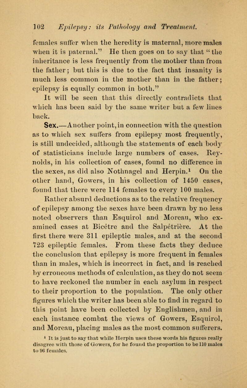 females suffer when the heredity is maternal, more males when it is paternal. He then goes on to say that the inheritance is less frequently from the mother than from the father; but this is due to the fact that insanity is much less common in the mother than in the father; epilepsy is equally common in both. It will be seen that this directl}^ contradicts that which has been said by the same writer but a few lines back. Sex.—Another point, in connection with the question as to which sex suffers from epilepsy most frequentU', is still undecided, although the statements of each bod}'^ of statisticians include large numbers of cases. Re}'- nolds, in his collection of cases, found no difference in the sexes, as did also Nothnagel and Herpin.^ On the other hand, Gowers, in liis collection of 1450 cases, found that there were 114 females to every 100 males. Rather absurd deductions as to the relative frequency of epilepsy among the sexes have been drawn by no less noted observers than Esquirol and Moreau, who ex- amined cases at Bicetre and the Salpetriere. At the first there were 311 epileptic males, and at the second T23 epileptic females. From these facts the}'- deduce the conclusion that epilepsy is more frequent in females than in males, which is incorrect in fact, and is reached by erroneous methods of calculation, as tli^y do not seem to have reckoned the number in each asjlum in respect to their proportion to the population. The onl}'- other figures which the writer has been able to find in regard to tliis point have been collected by Englishmen, and in each instance combat the views of Gowers, Esquirol, and Moreau, placing males as the most common sufferers. * It is just to say that while Plerpin uses these words his figures really disagree with those of Gowers, for he found the proportion to be 110 males to 1)0 females.