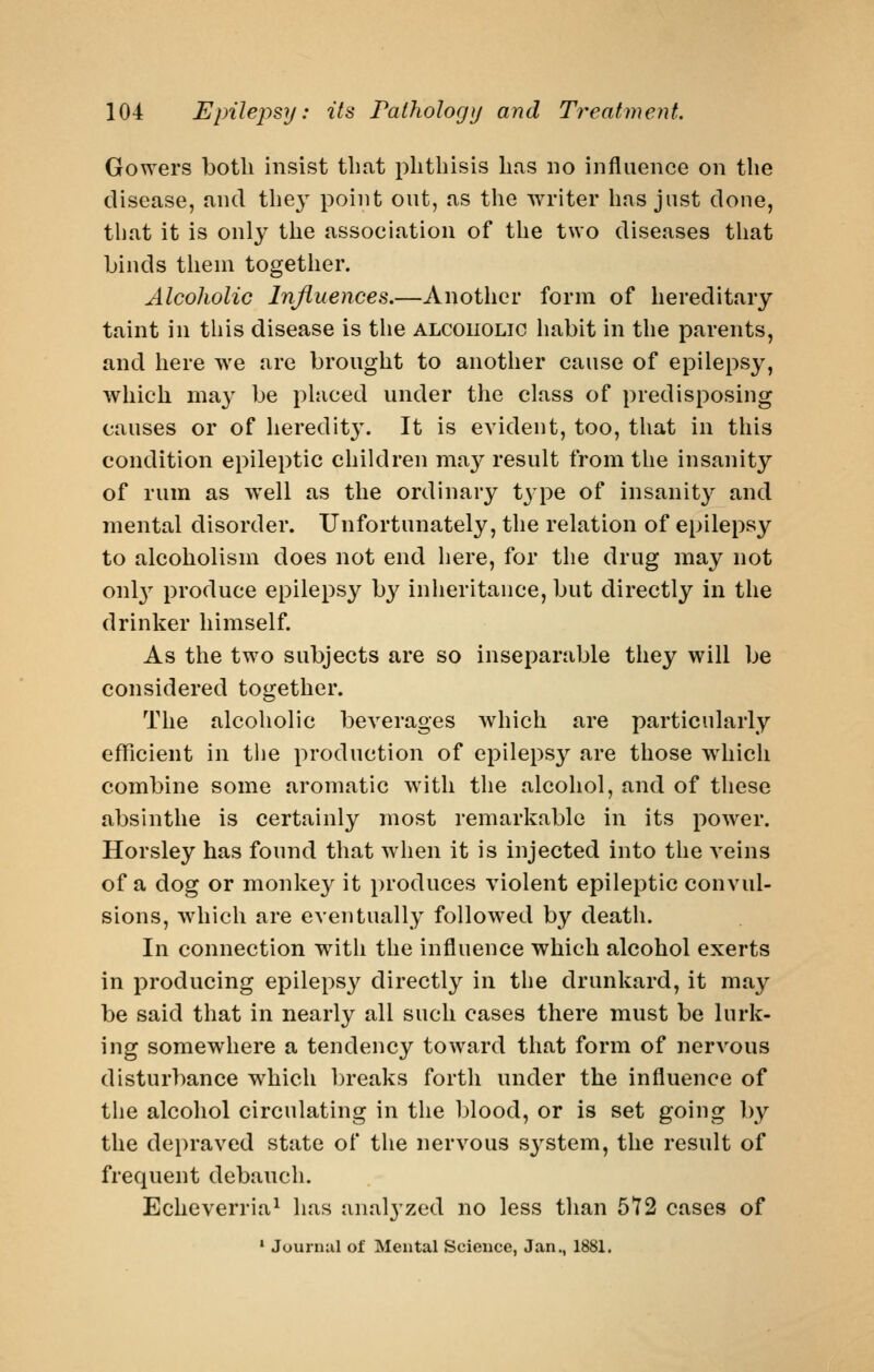 Gowers both insist tbnt phthisis has no influence on the disease, and the}^ point out, as the writer has just done, that it is only the association of the two diseases that binds them together. Alcoholic Influences.—Another form of hereditary taint in this disease is tlie alcoholic habit in the parents, and here we are brought to another cause of epilepsy, which may be placed under the class of predisposing causes or of heredit}'. It is evident, too, that in this condition epileptic children may result from the insanity of rum as well as the ordinary t^pe of insanity and mental disorder. Unfortunately, the relation of epilepsy to alcoholism does not end here, for the drug may not onl}'- produce epilepsy by inheritance, but directly in the drinker himself. As the two subjects are so inseparable they will be considered together. The alcoholic beverages which are particularly eflficient in the production of epilepsy are those which combine some aromatic with the alcohol, and of these absinthe is certainly most remarkable in its power. Horsley has found that when it is injected into the veins of a dog or monkey it produces violent epileptic convul- sions, wdiich are eventually followed by death. In connection with the influence which alcohol exerts in producing epilepsy directly in the drunkard, it may be said that in nearly all such cases there must be lurk- ing somewhere a tendency toward that form of nervous disturbance which breaks forth under the influence of the alcohol circulating in the blood, or is set going by the depraved state of the nervous sj^stem, the result of frequent debauch. Echeverria^ has anal3'zed no less than 572 cases of ' Journal of Mental Science, Jan., 1881.