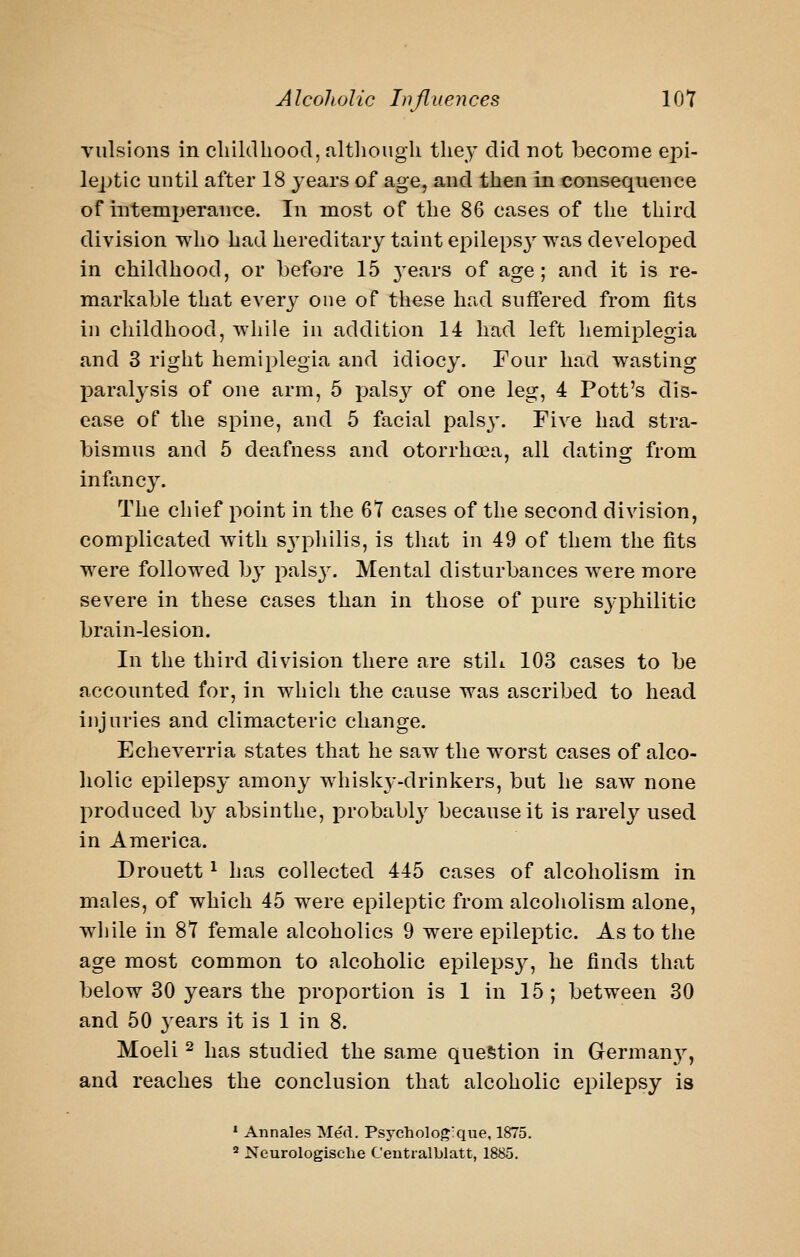 vulsions in cliiltlhood, altliougli the}' did not become epi- leptic until after 18 years of age, and then in consequence of intemperance. In most of the 86 cases of the third division who had hereditary taint epileps} was developed in childhood, or befoi'e 15 3'ears of age; and it is re- markable that every one of these had suffered from fits in childhood, while in addition 14 had left hemiplegia and 3 right hemiplegia and idiocy. Four had wasting paralysis of one arm, 5 palsy of one leg, 4 Pott's dis- ease of the spine, and 5 facial pals3\ Five had stra- bismus and 5 deafness and otorrhoaa, all dating from infancy. The chief point in the 67 cases of the second division, complicated with sj'pliilis, is that in 49 of them the fits were followed by palsj'. Mental disturbances were more severe in these cases than in those of pure syphilitic brain-lesion. In the third division there are stiL 103 cases to be accounted for, in which the cause was ascribed to head injuries and climacteric change. Echeverria states that he saw the worst cases of alco- holic epilepsy amony whisky-drinkers, but he saw none produced by absinthe, probably because it is rarely used in America. Drouett ^ has collected 445 cases of alcoholism in males, of which 45 were epileptic from alcoholism alone, while in 87 female alcoholics 9 were epileptic. As to the age most common to alcoholic epilepsy, he finds that below 30 years the proportion is 1 in 15 ; between 30 and 50 years it is 1 in 8. Moeli 2 has studied the same question in Germany, and reaches the conclusion that alcoholic epilepsy is » Annales Med. Psycholoj^'que, 1875. ^ Neurologische Ceutralblatt, 1885.