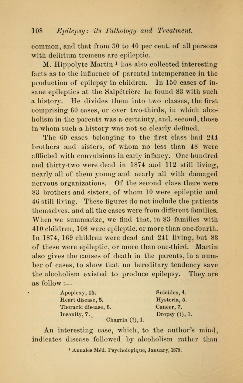 common, and that from 30 to 40 per cent, of all persons with delirium tremens are ei)ileptic. M. Hippolyte Martin ^ has also collected interesting facts as to the influence of parental intemperance in the production of epilepsy in children. In 150 cases of in- sane epileptics at the Salpetriere he found 83 with such a histor}'. He divides them into two classes, the first comprising 60 cases, or over two-thirds, in which alco- holism in the parents was a certaint}^, and, second, those in whom such a history was not so clearly defined. The 60 cases belonging to the first class had 244 brothers and sisters, of whom no less than 48 were aflfiicted with convulsions in early infanc}'. One hundred and thirtj'-two were dead in 1874 and 112 still living, nearly all of them 3'oung and nearly all with damaged nervous organizations. Of the second class there were 83 brothers and sisters, of whom 10 were epileptic and 46 still living. These figures do not include the patients themselves, and all the cases were from different families. When we summarize, we find that, in 83 families with 410 children, 108 were epileptic, or more than one-fourth. In 1874, 169 children were dead and 241 living, but 83 of these were epileptic, or more than one-third. Martin also gives the causes of death in the parents, in a num- ber of cases, to show that no hereditary tendency save the alcoholism existed to produce epilepsy. They are as follow :— Apoplexy, 15. Suicides, 4. Heart disease, 5. Hysteria, 5. Thoracic disease, 6. Cancer, 7. Insanity, 7. Dropsy (?), 1. Chagrin (?), 1. An interesting case, which, to the author's mind, indicates disease followed by alcoholism rather than • Annules Med. rsychologique, January, 1879.