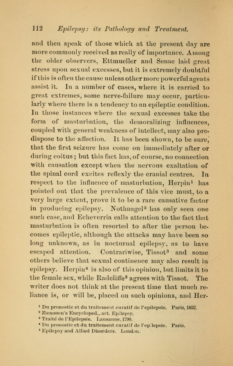 and then spenk of those which at the present (\n.y are more commonl}- received as really of importance. Among the older observers, Ettraueller and Senac hiid grent stress upon sexual excesses, but it is extremely doubtful if this is often the cause unless other more powerful agents assist it. In a number of cases, where it is carried to great extremes, some nerve-failure may occur, particu- larl}^ where there is a tendenc}^ to an epileptic condition. In those instances where the sexual excesses take the form of masturbation, the demoralizing influences, coupled with general weakness of intellect, may also pre- dispose to the atfection. It has been shown, to be sure, that the first seizure has come on immediately^ after or during coitus ; but this fact has, of course, no connection with causation except Avhen the nervous exaltation of the spinal cord excites reflexly the cranial centres. In respect to the influence of masturbation, Herpin^ has iwinted out that the prevalence of this A'ice must, to a very large extent, prove it to be a rare causative factor in producing epilepsy. NothnageP has only seen one such case, and Echeverria calls attention to the fact that masturbation is often resorted to after the i)erson be- comes epilei)tic, although the attacks ma3'' have been so long unknown, as in nocturnal epilepsy, ns to have escaped attention. Contrariwise, Tissot^ and some others believe that sexual continence may also result in ei)ilepsy. Ilerpiu'* is also of this opinion, but limits it to the female sex, while Radclifle® agrees with Tissot. The writer does not think at the present time that much re- liance is, or will be, placed on such opinions, and Iler- * Du pronostic et du traitoinent cniatif dc I'epilepsie. Paris, 1852. ' Ziemssen's Encycloped., art. Epilepsy. ' Traite de I'f^pilepsie. Lausanne, 1790. * Du i)ionostic et du traiteinent curatif de Vepilepsie. Paris, * Ei»ilep.sy and AHied Disorders. Loudon.