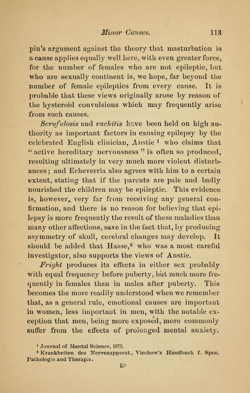 pill's argument against the tlieor3'' that masturbation is a cause applies equally well here, with even greater force, for the number of females Avho are not epileptic, but who are sexuall}^ continent is, we hope, far be3'ond the number of female epileptics from every cause. It is probable that these views originally arose by reason of the hysteroid convulsions which may frequently arise from such causes. Scrofalosis and rachitis have been held on high au- thority as important factors in causing epilepsy b}^ the celebrated English clinician, Anstie ^ who claims that  active hereditary nervousness  is often so produced, resulting ultimately in very much more violent disturb- ances ; and Echeverria also agrees with him to a certain extent, stating that if the ])arcnts are pale and badly nourished the children ma}^ be epileptic. This evidence is, however,., very far from receiving any general con- firmation, and there is no reason for believing that epi- lepsy is more frequently the result of these maladies than man}^ other affections, save in the fact that, by producing asj^mmetry of skull, cerebral changes may develop. It should be added that Hasse,^ who was a most careful investigator, also supports the views of Anstie. Fright produces its effects in either sex probably with equal frequency before puberty, biit much more fre- quently in females than in males after pubert}'. This becomes the more readily understood w^hen we remember that, as a general rule, emotional causes are important in women, less important in men, with the notable ex- ception that men, being more exposed, more commonly suffer from the effects of prolonged mental anxiety. ' Journal of Mental Science, 1873. ^ Kranklieiten des Nervenapparat., Virchow's Handbuch f. Spec. Patliologie and Therapie. E2