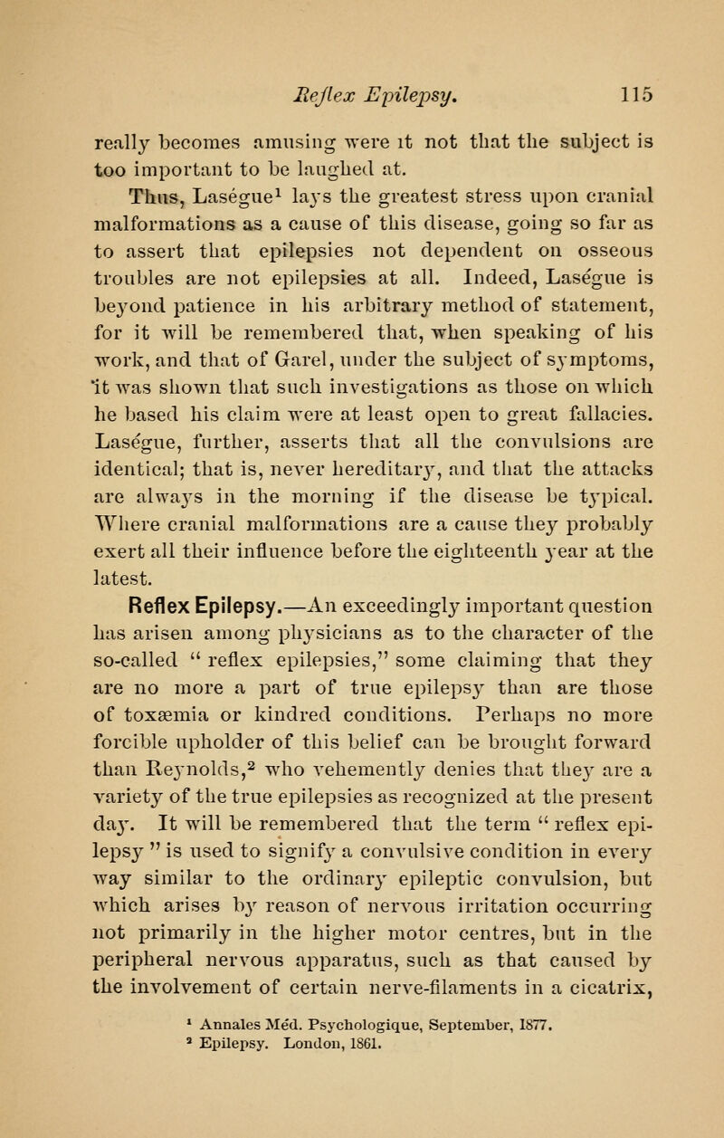 re.ill}'- becomes amusing -were it not that tlie subject is too important to be laughed at. Thus, Lasegue^ la^'s the greatest stress upon cranial malformations as a cause of this disease, going so far as to assert that epilepsies not dependent on osseous troubles are not epilepsies at all. Indeed, Lasegue is be3^ond patience in his arbitrary method of statement, for it will be remembered that, when speaking of his work, and that of Garel, under the subject of symptoms, *it AYas shown that such investiorations as those on which he based his claim were at least open to great fallacies. Lasegue, further, asserts that all the convulsions are identical; that is, never hereditarj^, and that the attacks are alwa^^s in the morning if the disease be t3'pical. Where cranial malformations are a cause they probably exert all their influence before the eighteenth 3'ear at the latest. Reflex Epilepsy.—An exceedingly important question has arisen among ph3^sicians as to the character of the so-called  reflex epilepsies, some claiming that they are no more a part of true epilepsy than are those of toxaemia or kindred conditions. Perhaps no more forcible upholder of this belief can be brought forward than Reynolds,2 who vehemently denies that they are a variety of the true epilepsies as recognized at the present da3\ It will be remembered that the term  reflex epi- lepsy  is used to signify' a convulsive condition in every way similar to the ordinary epileptic convulsion, but Avhich arises b}- reason of nervous irritation occurring not primarily in the higher motor centres, but in the peripheral nervous apparatus, such as that caused by the involvement of certain nerve-filaments in a cicatrix, * Annales Med. Psychologique, September, 1877. ^ Epilepsy. London, 1861.