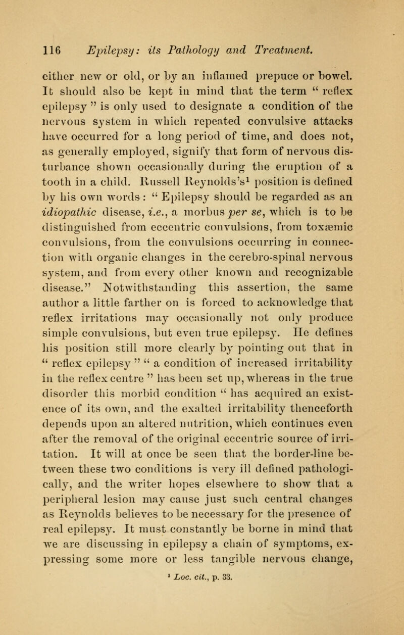 either new or old, or by an inflamed prepuce or bowel. lb should also be kept in mind that the term  reflex epilepsy  is only used to designate a condition of the nervous system in which repeated convulsive attacks have occurred for a long period of time, and does not, as generally emplo3ed, signify that form of nervous dis- turbance shown occasionally during the eruption of a tooth in a child. Russell Reynolds's^ position is defined by his own words:  Epilepsy should be regarded as an idiopathic disease, i.e., a morbus per se, which is to be distinguished from eccentric convulsions, from toxoemic convulsions, from the convulsions occurring in connec- tion with organic changes in the cerebro-spinal nervous system, and from every other known and recognizable disease. Notwithstanding this assertiou, the same author a little farther on is forced to acknowledge that reflex irritations may occasionally not onl}^ produce simple convulsions, but even true epileps3\ He defines his position still more clearly by pointing out that in ^' reflex epileps}^   a condition of increased irritability in the reflex centre  has been set up, whereas in the true disorder this morbid condition  has acquired an exist- ence of its own, and the exalted irritability thenceforth depends upon an altered nutrition, which continues even after the removal of the original eccentric source of irri- tation. It will at once be seen that the border-line be- tween these two conditions is very ill defined pathologi- cally, and the writer hopes elsewhere to show that a peripheral lesion may cause just such central changes as Reynolds believes to be necessary for the presence of real epilepsy. It must constantly be borne in mind that we are discussing in epilepsy a chain of symptoms, ex- pressing some more or less tangible nervous change, ' Loc. cit., p. 33.