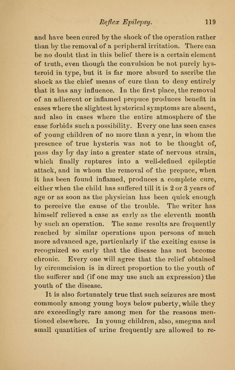 and have been cured by the shock of the operation rather than by the removal of a peripheral irritation. There can be no doubt that in this belief there is a certain element of truth, even though the convulsion be not purely hys- teroid in type, but it is far more absurd to ascribe the sliock as the chief means of cure than to deny entirely that it has any influence. In the first place, the removal of an adherent or inflamed prepuce produces benefit in cases where the slightest hysterical symptoms are absent, and also in cases where the entire atmosphere of the case forbids such a possibility. Every one has seen cases of young children of no more than a 3^ear, in whom the presence of true hysteria was not to be thought of, pass day by day into a greater state of nervous strain, which finally ruptures into a well-defined epileptic attack, and in whom the removal of the prepuce, when it has been found inflamed, produces a complete cure, either when tlie child has suffered till it is 2 or 3 j^ears of age or as soon as the physician has been quick enough to perceive the cause of the trouble. The writer has himself relieved a case as early as the eleventh month by such an operation. The same results are frequently reached by similar operations upon persons of much more advanced age, particularly if the exciting cause is recognized so early that the disease has not become chronic. Every one will agree that the relief obtained by circumcision is in direct proportion to the j^outh of the sufferer and (if one may use such an expression) the youth of the disease. It is also fortunately true that such seizures are most commonly among 3^oung boys below puberty, while they are exceedingly rare among men for the reasons men- tioned elsewhere. In young children, also, smegma and small quantities of urine frequently are allowed to re-