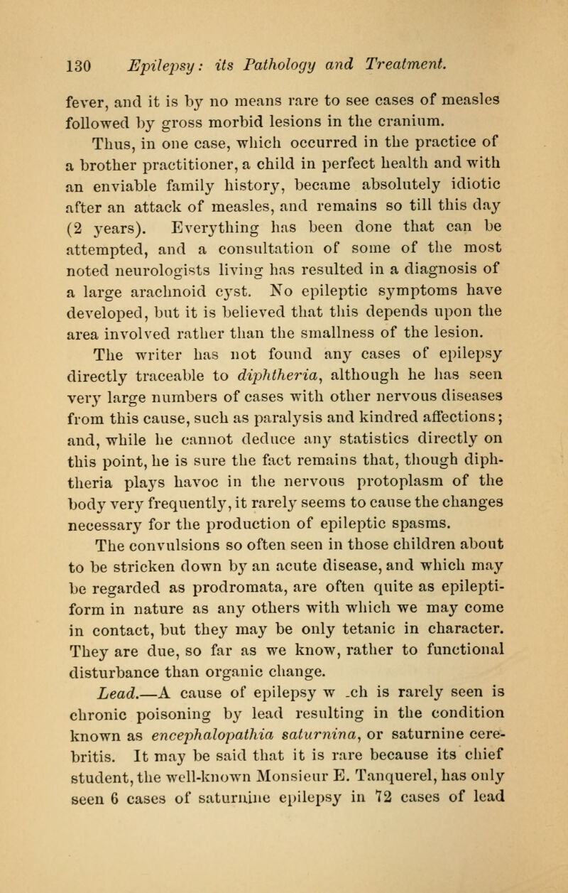 fever, and it is by no means rare to see cases of measles followed ])y gross morbid lesions in the cranium. Thus, in one case, which occurred in the practice of a brother practitioner, a child in perfect health and with an enviable family history, became absolutely idiotic after an attack of measles, and remains so till this day (2 years). Everything has been done that can be attempted, and a consultation of some of the most noted neurologists living has resulted in a diagnosis of a large arachnoid cyst. No epileptic symptoms have developed, but it is believed that this depends upon the area involved rather than the smallness of the lesion. The writer has not found any cases of epilepsy directly traceable to diphtheria^ although he has seen very large numbers of cases with other nervous diseases from this cause, such as paralysis and kindred affections; and, while he cannot deduce au}^ statistics directly on this point, he is sure the fact remains that, though diph- theria plaj^s havoc in the nervous protoplasm of the body very frequentl}^ it rarel}- seems to cause the changes necessary for the production of epileptic spasms. The convulsions so often seen in those children about to be stricken down b}^ an acute disease, and which may be regarded as prodromata, are often quite as epilepti- form in nature as any others with which we may come in contact, but they may be only tetanic in character. They are due, so far as we know, rather to functional disturbance than organic change. Lead.—A cause of epilepsy w .ch is rarely seen is chronic poisoning by lead resulting in the condition known as encephalopathia saturnina, or saturnine cere- britis. It may be said that it is rare because its chief student, the well-known Monsieur E. Tanquerel, has only seen 6 cases of saturnine epilepsy in 72 cases of lead