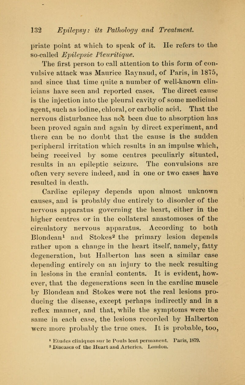 prijite point at which to speak of it. He refers to the so-called Epilej)sie Fleuritique. The first person to call attention to this form of con- vulsive attack was Maurice Raynaud, of Paris, in 1875, and since that time quite a number of well-known clin- icians have seen and reported cases. The direct cause is the injection into the pleural cavity of some medicinal agent, such as iodine, chloral, or carbolic acid. That the nervous disturbance has no'^; been due to absorption has been proved again and again by direct experiment, and there can be no doubt that the cause is the sudden peripheral irritation which results in an impulse which, being received by some centres peculiarly situated, results in an epileptic seizure. The convulsions are often very severe indeed, and in one or two cases have resulted in death. Cardiac epilepsy depends upon almost unknown causes, and is probably due entirely to disorder of the nervous apparatus governing the heart, either in the liiirher centres or in the collateral anastomoses of the circulatory nervous apparatus. According to both Blondean^ and Stokes^ the primary lesion depends rather upon a change in the heart itself, namel}'^, fatty degeneration, but Halberton has seen a similar case depending entirely on an injury to the neck resulting in lesions in the cranial contents. It is evident, how- ever, that the degenerations seen in the cardiac muscle by Blondean and Stokes were not the real lesions pro- ducing the disease, except perhaps indirectly and in a reflex manner, and that, while the symptoms were the same in each case, the lesions recorded by Halberton were more probably the true ones. It is probable, too, * Eludes cliiiiques sur le Poiils lent pennnnciit. Paris, 1879. '^ Diseases of the Heart and Arteries. Loiidou.