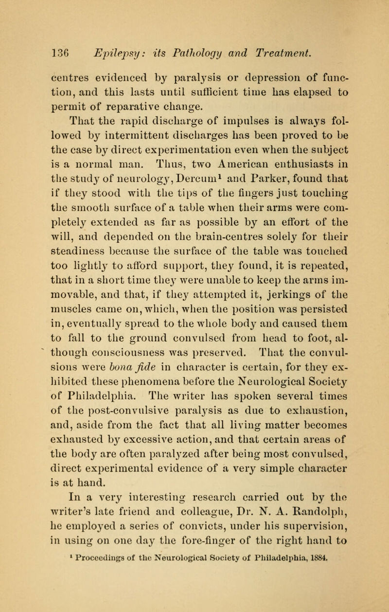 centres evidenced by paral3'sis or depression of func- tion, and this lasts until sutRcient time has elapsed to permit of reparative change. That the rapid discharge of impulses is always fol- lowed \>y intermittent discharges has been proved to be the case by direct experimentation even wiien the subject is a normal man. Thus, two American enthusiasts in the study of neurology', Dercum^ and Parker, found that if they stood with the tips of the fingers just touching the smooth surface of a table when their arms were com- pletely extended as far as possible by an effort of the will, and depended on the brain-centres solely for their steadiness because the surface of the table was touched too lightly to afford support, they found, it is repeated, that in a short time the}^ were unable to keep the arms im- movable, and that, if they attempted it, jerkings of the muscles came on,wdiich, when the position was persisted in, eventually spread to the whole bod}- and caused them to fall to the ground convulsed from head to foot, al- though consciousness was preserved. That the convul- sions were bona fide in character is certain, for the}^ ex- hibited these phenomena before the Neurological Society of Philadelphia. The writer has spoken several times of the post-convulsive paral3'Sis as due to exhaustion, and, aside from the fact that all living matter becomes exhausted b}'' excessive action, and that certain areas of the body are often paral3'zed after being most convulsed, direct experimental evidence of a very simple character is at hand. In a very interesting research carried out by tho ■writer's late friend and colleague. Dr. N. A. Randolph, he employed a series of convicts, under his supervision, in using on one day the fore-finger of the right hand to *■ Proceedings of the Neurological Society of Philadelphia, 1884.