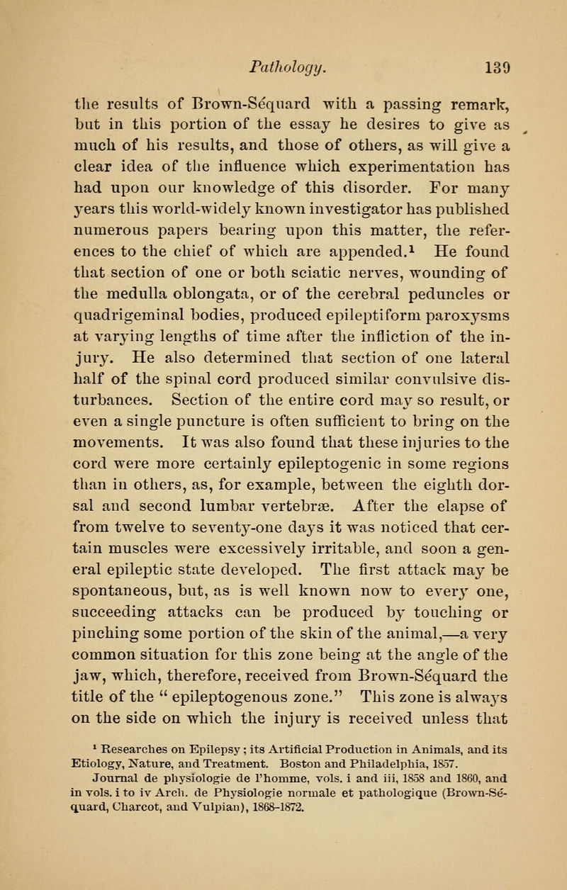 the results of Brown-Seqiiard with a passing remark, but in this portion of the essay he desires to give as much of his results, and those of others, as will give a clear idea of the influence which experimentation has had upon our knowledge of this disorder. For many 3'ears this world-widely known investigator has published numerous papers bearing upon this matter, the refer- ences to the chief of which are appended.^ He found that section of one or both sciatic nerves, wounding of the medulla oblongata, or of the cerebral peduncles or quadrigeminal bodies, produced epileptiform paroxysms at var34ng lengths of time after the infliction of the in- jury. He also determined that section of one lateral half of the spinal cord produced similar convulsive dis- turbances. Section of the entire cord may so result, or even a single puncture is often sufficient to bring on the movements. It was also found that these injuries to the cord were more certainly epileptogenic in some regions than in others, as, for example, between the eighth dor- sal and second lumbar vertebrae. After the elapse of from twelve to seventy-one days it was noticed that cer- tain muscles were excessively irritable, and soon a gen- eral epileptic state developed. The first attack may be spontaneous, but, as is well known now to every one, succeeding attacks can be produced by touching or pinching some portion of the skin of the animal,—a very common situation for this zone beino; at the ano-le of the jaw, which, therefore, received from Brown-Sequard the title of the  epileptogenous zone. This zone is alwaj-s on the side on which the injury is received unless that * Researches on Epilepsy ; its Artificial Production in Animals, and its Etiology, Nature, and Treatment. Boston and Philadelphia, 1857. Journal de physiologie de I'homme, vols. 1 and iii, 1858 and 1860, and in vols. 1 to iv Arch, de Physiologie normale et pathologique (Brown-Se- q.uard, Charcot, and Vulpian), 1868-1872.