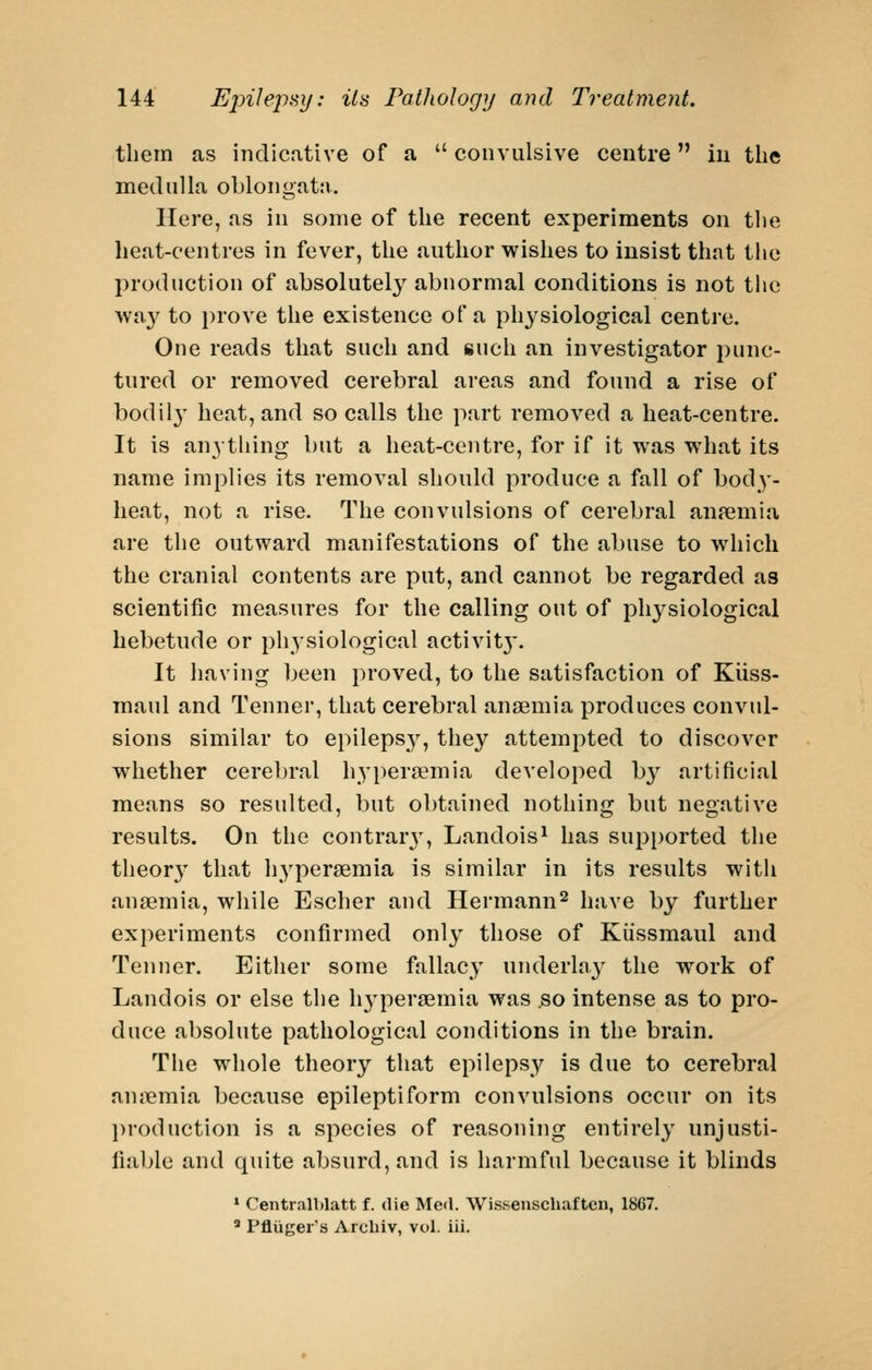 tliein as indicative of a  convalsive centre in the medulla oblongata. Here, as in some of the recent experiments on the heat-centres in fever, the author wishes to insist that the production of absolutely abnormal conditions is not the wa}'^ to prove the existence of a physiological centre. One reads that such and such an investigator punc- tured or removed cerebral areas and found a rise of bodil3' heat, and so calls the part removed a heat-centre. It is anything but a heat-centre, for if it was what its name implies its removal should produce a fall of bod)- heat, not a rise. The convulsions of cerebral anaemia are the outward manifestations of the abuse to which the cranial contents are put, and cannot be regarded as scientific measures for the calling out of physiological hebetude or physiological activit}'. It having been proved, to the satisfaction of Kiiss- maul and Tenner, that cerebral anaemia produces convul- sions similar to epileps}^, they attempted to discover whether cerebral hypersemia developed by artificial means so resulted, but obtained nothing but negative results. On the contrarj^ Landois^ has supported the theor}' that hypersemia is similar in its results with anaemia, while Escher and Hermann^ have by further experiments confirmed only those of Kiissmaul and Tenner. Either some fallacy underby the work of Landois or else the h3'peraemia was .so intense as to pro- duce absolute pathological conditions in the brain. The whole theory that epilepsy is due to cerebral anjiemia because epileptiform convulsions occur on its production is a species of reasoning entirely unjusti- fiable and quite absurd, and is harmful because it blinds * Centralblatt f. die Mctl. Wissenschafteii, 1867,  Pfliiger's Arcbiv, vol. iii.