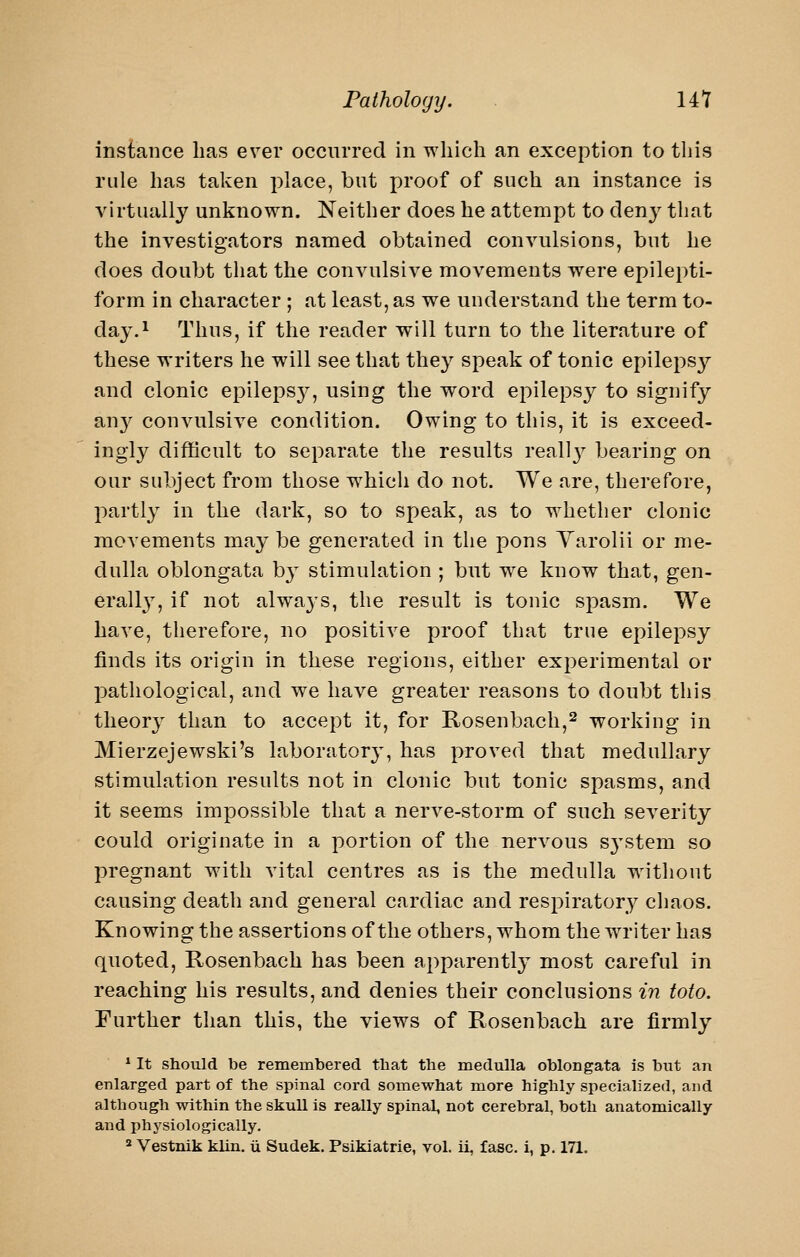 instance has ever occurred in which an exception to this rule has taken place, but proof of such an instance is virtually unknown. Neither does he attempt to deny that the investigators named obtained convulsions, but he does doubt that the convulsive movements were epilepti- form in character ; at least, as we understand the term to- day.^ Thus, if the reader will turn to the literature of these writers he will see that they speak of tonic epilepsy and clonic epileps}', using the word epilepsy to signify au}^ convulsive condition. Owing to this, it is exceed- ingly difficult to separate the results reall}^ bearing on our subject from those which do not. We are, therefore, partly in the dark, so to speak, as to whether clonic movements may be generated in the pons Varolii or me- dulla oblongata b}^ stimulation ; but we know that, gen- erall}, if not alwaj^s, the result is tonic spasm. We have, therefore, no positive proof that true epilepsy finds its origin in these regions, either experimental or pathological, and we have greater reasons to doubt this theory than to accept it, for E.osenbach,2 working in Mierzejewski's laboratory, has proved that medullary stimulation results not in clonic but tonic spasms, and it seems impossible that a nerve-storm of such severity could originate in a portion of the nervous S3'stem so pregnant with vital centres as is the medulla without causing death and general cardiac and respiratory chaos. Knowing the assertions of the others, whom the writer has quoted, Rosenbach has been apparently most careful in reaching his results, and denies their conclusions in toto. Further than this, the views of Rosenbach are firmly * It should be remembered that the medulla oblongata is but an enlarged part of the spinal cord somewhat more highly specialized, and although within the skull is really spinal, not cerebral, both anatomically and physiologically. ^ Vestnik kiln, ii Sudek. Psikiatrie, vol. ii, fasc. i, p. 171.