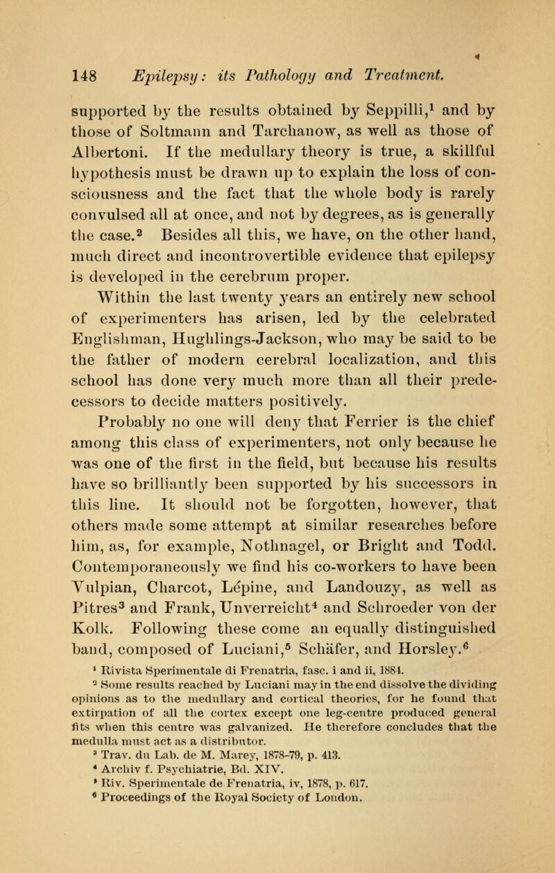 supported by the results obtained by Seppilli,^ and by those of Soltmunn and Tarchanow, as well as those of Albertoni. If the medullary theory is true, a skillful hypothesis must be drawn up to explain the loss of con- sciousness and the fact that the whole body is rarely convulsed all at once, and not by degrees, as is generally the case.2 Besides all this, we have, on the other hand, much direct and incontrovertible evidence that epilepsy is developed in the cerebrum proper. Within the last twenty years an entirely new school of experimenters has arisen, led by the celebrated Englishman, Hughlings-Jackson, who may be said to be the father of modern cerebral localization, and this school has done very much more than all their prede- cessors to decide matters positively. Probably no one will deny that Ferrier is the chief among this class of experimenters, not only because he was one of the first in the field, but because his results have so brilliantly been supported by his successors in this line. It should not be forgotten, however, that others made some attempt at similar researches before him, as, for example, Nothnagel, or Bright and Todd. Contemporaneously we find his co-workers to have been Vulpian, Charcot, Lepine, and Landouzy, as well as Pitres^ and Frank, Unverreicht^ and Schroeder von der Kolk. Following these come an equally distinguished band, composed of Luciani,® Scliafer, and Horsley.^ ' Rivista Sperimentale di Frenatria, fasc. i and ii, 1884. ^ Some results reached by Luciani may in the end dissolve the dividing opinions as to tlie medullary and cortical theories, for he found that extirpation of all the cortex except one leg-centre produced general fits when this centre was galvanized. He therefore concludes that the medulla nuist act as a distributor.  Trav. du Lab. de M. Marey, 1878-79, p. 413. * Archiv f. Psychiatrie, Bd. XIV. * Iliv. Sperimentale de Frenatria, iv, 1878, ]>. 617. * Proceedings of the Royal Society of London.