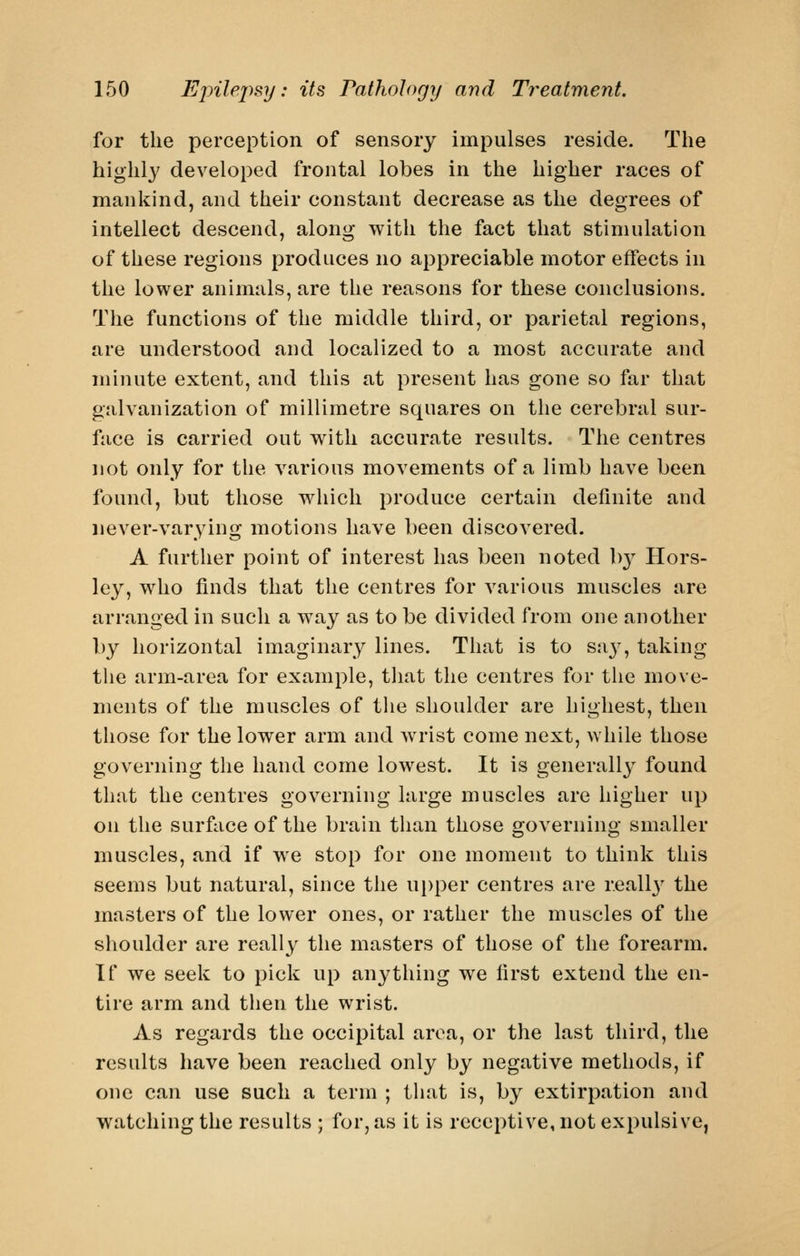 for the perception of sensory impulses reside. The highly developed frontal lobes in the higher races of mankind, and their constant decrease as the degrees of intellect descend, along with the fact that stimulation of these regions produces no appreciable motor effects in the lower animals, are the reasons for these conclusions. The functions of the middle third, or parietal regions, are understood and localized to a most accurate and minute extent, and this at present has gone so far that galvanization of millimetre squares on the cerebral sur- face is carried out with accurate results. The centres not only for the various movements of a limb have been found, but those which produce certain definite and never-varying motions have been discovered. A further point of interest has been noted b}^ Hors- ley, who finds that the centres for various muscles are arranged in such a way as to be divided from one another by horizontal imaginary lines. That is to sa}-, taking tlie arm-area for example, that the centres for the move- ments of the muscles of the shoulder are highest, then those for the lower arm and wrist come next, while those governing the hand come lowest. It is generally found that the centres governing large muscles are higher up on the surface of the brain than those governing smaller muscles, and if we stop for one moment to think this seems but natural, since the ui)per centres are r.eallj' the masters of the lower ones, or rather the muscles of the shoulder are really the masters of those of the forearm. If we seek to pick up anything we first extend the en- tire arm and then the wrist. As regards the occipital area, or the last third, the results have been reached only by negative methods, if one can use such a term ; tliat is, by extirpation and watching the results ; for, as it is receptive, not expulsive,