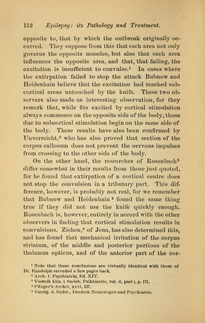 opposite to, that by which the outbreak originally oc- curred. The}' suppose from this that each area uot only governs the opposite muscles, but also that each area influences the opposite area, and that, that failing, the excitation is insufficient to convulse.^ In cases where the extirpation failed to stop the attack Bubnow and Heidenhain believe that the excitation had reached sub- cortical areas untouched by the knife. These two ob- servers also made an interesting observation, for they remark that, while fits excited by cortical stimulation always commence on the opposite side of the body, those due to subcortical stimulation begin on the same side of the body. These results have also been confirmed by Unverreicht,^ who has also proved that section of the corpus callosum does not prevent the nervous impulses from crossing to the other side of the bod}^ On the other hand, the researches of Rosenbach^ differ somewhat in their results from those just quoted, for he found that extirpation of a cortical centre does not stop the convulsion in a tributary part. This dif- ference, however, is probably not real, for we remember that Bubnow and Heidenhain * found the same thino- true if they did not use the knife quickly enough. Rosenbach is, however, entirely in accord witli the other observers in finding that cortical stimulation results in convulsions. Ziehen,^ of Jena, has also determined this, and has found that mechanical irritation of the corpus striatum, of the middle and posterior portions of the thalamus opticus, and of the anterior part of the cor- • Note that these conclusions are virtually identical with those of Dr. Randolph recorded a few pages back. - Arch. f. Psychiatric, Bd. XIV. ' Vestnik klin, i Hudeb. Psikhiatrie, vol. ii, part i, p. 171. * Pfliiger's Arohiv, xxvi, 1.37. ' Verslg. d. Siidw., Dcutsch Ncurolngen und Psychiatric,