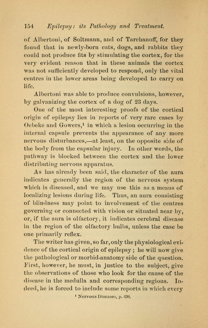 of Albertoni, of Soltmann, and of Tarclianoff, for they found that in newly-born cats, dogs, and rabbits they could not produce fits b3^ stimulating the cortex, for the very evident reason that in these animals the cortex was not sufficiently developed to respond, only the vital centres in the lower areas being developed to carry on life. Albertoni was able to produce convulsions, however, by galvanizing the cortex of a dog of 23 days. One of the most interesting proofs of the cortical origin of epilepsy lies in reports of very rare cases by Oebeke and Gowers,^ in which a lesion occurring in the internal capsule prevents the appearance of any more nervous disturbances,—at least, on the opposite side of the body from the capsular injury. In other words, the pathway is blocked between the cortex and the lower distributing nervous apparatus. As has already been said, the character of the aura indicates generall}^ the regi-on of the nervous S3'stem which is diseased, and we ma}^ us€ this as a means of localizing lesions during life. Thus, an aura consisting of blindness ma}^ point to involvement of tiie centres governing or connected with vision or situated near by, or, if the aura is olfactor}-, it indicates cerebral disease in the region of the olfactorj^ bulbs, unless the case be one {)riniarily reflex. The writer has given, so far, only the physiological evi- dence of the cortical origin of epilepsy ; he will now give the pathological or morbid-anatomy side of the question. First, however, he must, in justice to the subject, give the observations of those who look for the cause of the disease in the medulla and corresponding regions. In- deed, he is forced to include some rei)orts in wiiich every * Nervous Diseases, p. (j'J8.