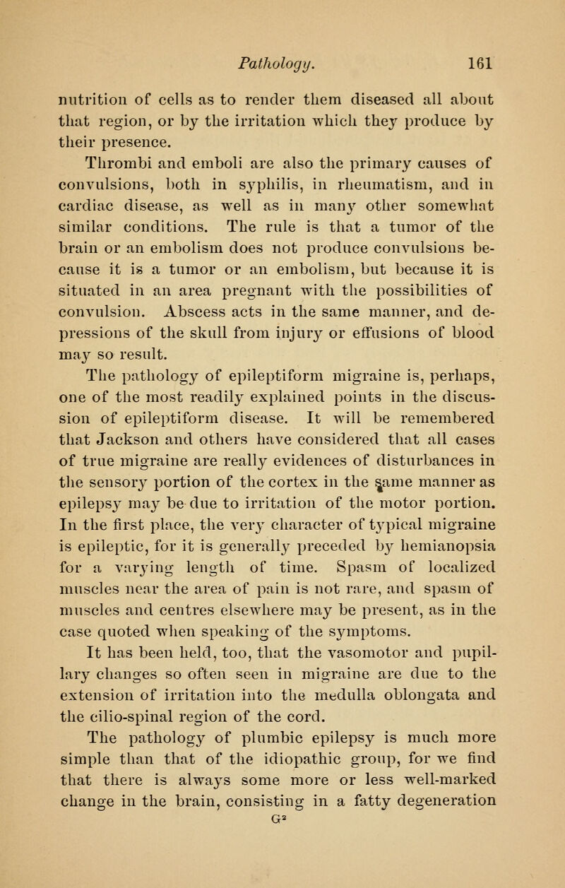 nutrition of cells as to render them diseased all about that region, or by the irritation which thej'^ produce by their presence. Thrombi and emboli are also the primary causes of convulsions, both in syphilis, in rheumatism, and in cardiac disease, as well as in mauN'' other somewhat similar conditions. The rule is that a tumor of the brain or an embolism does not produce convulsions be- cause it is a tumor or an embolism, but because it is situated in an area pregnant with the possibilities of convulsion. Abscess acts in the same manner, and de- pressions of the skull from injury or effusions of blood may so result. The pathology of epileptiform migraine is, perhaps, one of the most readily explained points in the discus- sion of epileptiform disease. It will be remembered that Jackson and others have considered that all cases of true migraine are really evidences of disturbances in the sensor}^ portion of the cortex in the ^ame manner as epileps}^ may be due to irritation of the motor portion. In the first place, the verj' character of typical migraine is epileptic, for it is generally preceded b}^ hemianopsia for a varj'ing length of time. Spasm of localized muscles near the area of pain is not rare, and spasm of muscles and centres elsewhere may be present, as in the case quoted wlien speaking of the symptoms. It has been held, too, that the vasomotor and pupil- lary changes so often seen in migraine are due to the extension of irritation into the medulla oblongata and the cilio-spinal region of the cord. The pathology of plumbic epilepsy is much more simple than that of the idiopathic group, for we find that there is always some more or less well-marked change in the brain, consisting in a fatty degeneration G2