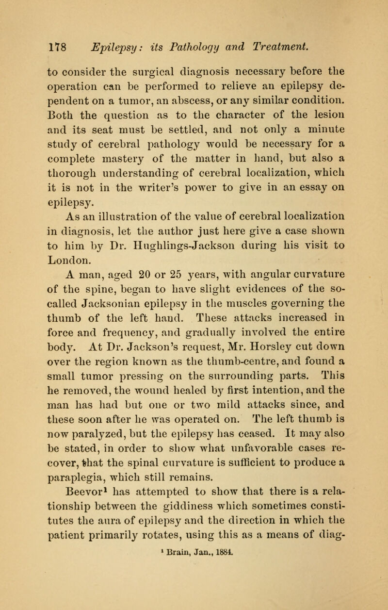 to consider the surgical diagnosis necessary before the operation can be performed to relieve an epilepsy de- pendent on a tumor, an abscess, or any similar condition. Both the question as to the character of the lesion and its seat must be settled, and not only a minute study of cerebral pathology would be necessary for a complete mastery of the matter in liand, but also a thorough understanding of cerebral localization, which it is not in the writer's power to give in an essay on epilepsy. As an illustration of the value of cerebral localization in diagnosis, let the author just here give a case shown to him b}^ Dr. Hughlings-Jackson during his visit to London. A man, aged 20 or 25 years, with angular curvature of the spine, began to have slight evidences of the so- called Jacksonian epilepsy in the muscles governing the thumb of the left hand. These attacks increased in force and frequency, and gradually involved the entire body. At Dr. Jackson's request, Mr. Horsley cut down over the region known as the thumb-centre, and found a small tumor pressing on the surrounding parts. This he removed, the wound healed b}^ first intention, and the man has had but one or two mild attacks since, and these soon after he was operated on. The left thumb is now paralyzed, but the epilepsy has ceased. It may also be stated, in order to show what unfavorable cases re- cover, ^hat the spinal curvature is sufficient to produce a paraplegia, which still remains. Beevor* has attempted to show that there is a rela- tionship between the giddiness which sometimes consti- tutes the aura of epilepsy and the direction in which the patient primarily rotates, using this as a means of diag- » Brain, Jan., 1881