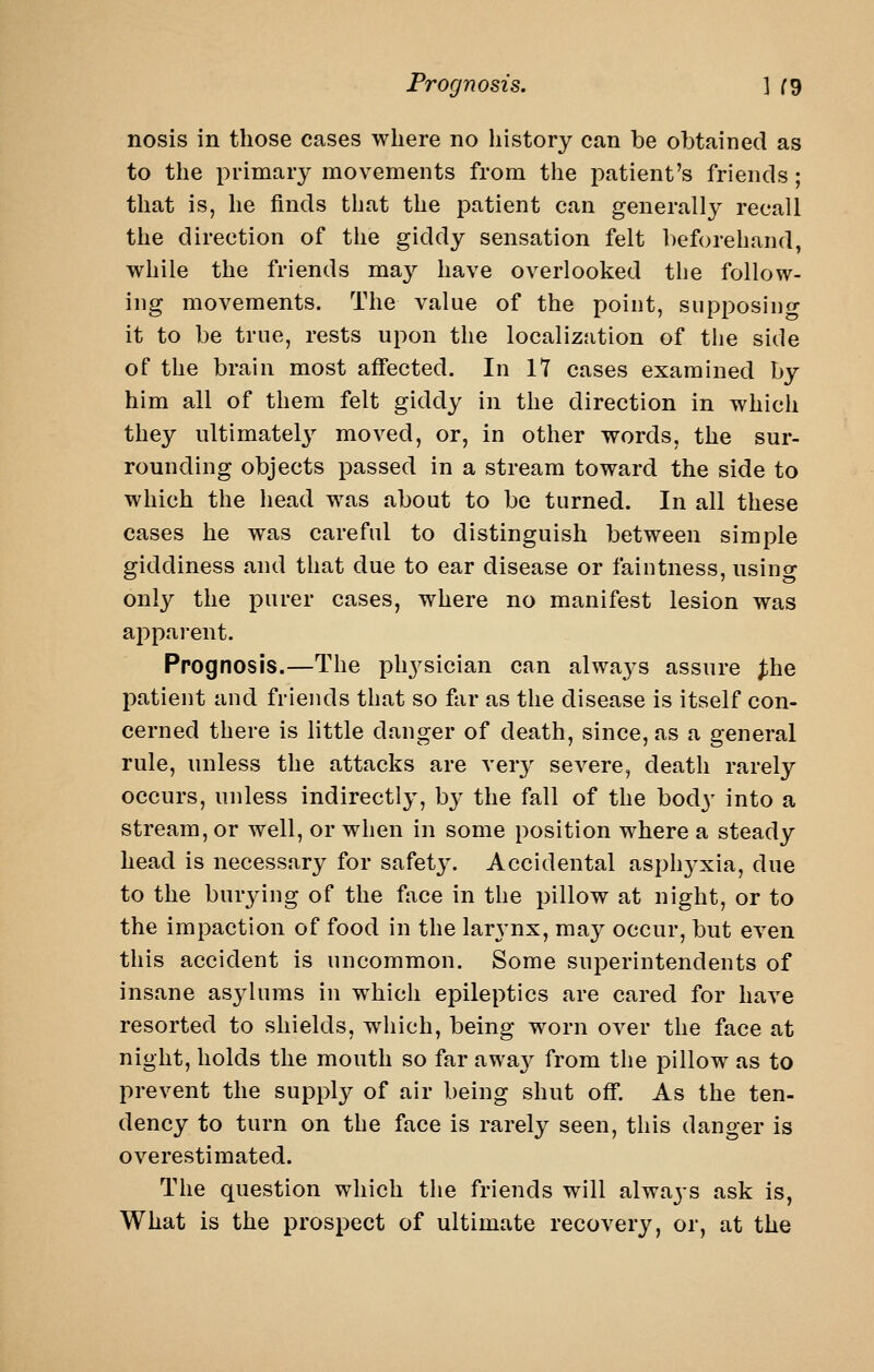 nosis in those cases where no history can be obtained as to the primary movements from the patient's friends; that is, he finds that the patient can generally recall the direction of the giddy sensation felt beforehand, while the friends may have overlooked the follow- ing movements. The value of the point, supposing it to be true, rests upon the localization of the side of the brain most affected. In IT cases examined by him all of them felt giddy in the direction in which they ultimately moved, or, in other words, the sur- rounding objects passed in a stream toward the side to which the head was about to be turned. In all these cases he was careful to distinguish between simple giddiness and that due to ear disease or faintness, using only the purer cases, where no manifest lesion was apparent. Prognosis.—The ph^^sician can always assure ^he patient and friends that so far as the disease is itself con- cerned there is little danger of death, since, as a general rule, unless the attacks are very severe, death rarely occurs, unless indirectly, b}^ the fall of the body into a stream, or well, or when in some position where a steady head is necessary for safet}'. Accidental asphyxia, due to the burying of the face in the pillow at night, or to the impaction of food in the lar3'nx, may occur, but even this accident is uncommon. Some superintendents of insane asylums in which epileptics are cared for have resorted to shields, which, being worn over the face at night, holds the mouth so far awa}^ from the pillow as to prevent the supply of air being shut off. As the ten- dency to turn on the face is rarely seen, this danger is overestimated. The question which the friends will alwaj-s ask is, What is the prospect of ultimate recovery, or, at the